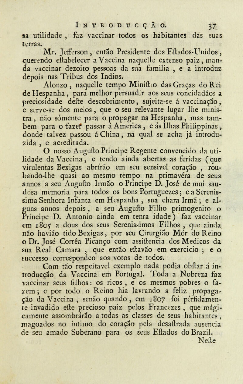 sa utilidade , faz vaccinar todos os habitantes das suas terras. Mr. Jefferson , então Presidente dos Eftados-Unidos, querendo eftabelecer aVaccina naquelle extenso paiz, man- da vaccinar dezoito pessoas da sua familia , e a introduz depois nas Tribus dos índios. Alonzo , naquelle tempo Miniftio das Graças do Rei deHespanha, para melhor persuadir aos seus concidadão? a preciosidade deite descobrimento, sujeita-se á vaccinação, e serve-se dos meios, que o seu relevante lugar lhe minis- tra , não somente para o propagar na Hespanha, mas tam- bém para o fazef passar á America , e ás Ilhas Phiiippinas, donde talvez passou á China, na qual se acha já introdu- zida , e acreditada. O nosso Augufto Príncipe Regente convencido da uti- lidade da Vaccina, e tendo ainda abertas as feridas (que virulentas Bexigas abrirão em seu sensível coração , rou- bando-lhe quasi ao mesmo tempo na primavera de seus a unos a seu Augufto Irmão o Príncipe D. José de mui sau- dosa memoria para todos os bons Portuguezes; e a Serenís- sima Senhora Infanta em Hespanha , sua chara Irmã ; e al- guns annos depois, a seu Augufto Filho primogénito o Príncipe D. António ainda em tenra idade) faz vaccinar em 1805 a dous dos seus Sereníssimos Filhos , que ainda não havião tido Bexigas, por seu Cirurgião Mór do Reino o Dr. José Corrêa Picanço com assiftencia dos Médicos da sua Real Camará , que então eftavão em exercício ; e o fuecesso correspondeo aos votos de todos. Com tão respeitável exemplo nada podia obftar á in- troducçao da Vaccina em Portugal. Toda a Nobreza faz vaccinar seus filhos: os ricos , e os mesmos pobres o fa- 2em ; e por todo o Reino hia lavrando a feliz propaga- ção da Vaccina , senão quando, em 1807 foi perfidamen- te invadido efte precioso paiz pelos Francezes , que magi- camente assombrarão a todas as classes de seus habitantes, magoados no íntimo do coração pela desaftrada ausência de seu amado Soberano para os seus Eftados do Brazil. Neíle