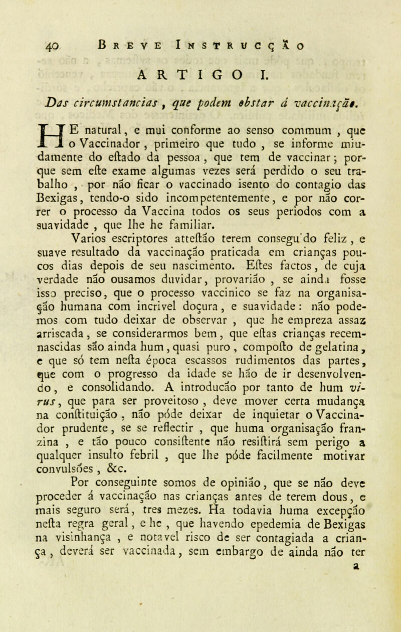 ARTIGO I. Das circumstanciãs , que podem ebstar d vaccitufãi. HE natural, e mui conforme ao senso commum , que o Vaccinador , primeiro que tudo , se informe miu- damente do eftado da pessoa, que tem de vaccinar; por- que sem efte exame algumas vezes será perdido o seu tra- balho , por não ficar o vaccinado isento do contagio das Bexigas, tendo-o sido incompetentemente, e por não cor- rer o processo da Vaccina todos os seus periodos com a suavidade , que lhe he familiar. Vários escriptores atteftão terem consegudo feliz , e suave resultado da vaccinaçao praticada em crianças pou- cos dias depois de seu nascimento. Eíles factos, de cuja verdade não ousamos duvidar, provarião , se aind.i fosse isso preciso, que o processo vaccinico se faz na organisa- çao humana com incrível doçura , e suavidade : não pode- mos com tudo deixar de observar , que he empreza assaz arriscada, se considerarmos bem, que eílas crianças recem- nascidas são ainda hum , quasi puro , comporto de gelatina , e que só tem nefta época escassos rudimentos das partes, que com o progresso da idade se hão de ir desenvolven- do , e consolidando. A introdução por tanto de hum ví- rus , que para ser proveitoso , deve mover certa mudança na conftituição , não pôde deixar de inquietar o Vaccina- dor prudente, se se reflectir , que huma organisação fran- zina , e tão pouco consiftente não resiftirá sem perigo a qualquer insulto febril , que lhe pôde facilmente motivar convulsões , &c. Por conseguinte somos de opinião, que se não deve proceder á vaccinaçao nas crianças antes de terem dous, e mais seguro será, três mezes. Ha todavia huma excepção nefta regra geral, e hc , que havendo epedemia de Bexigas na visinhança , e notável risco de ser contagiada a crian- ça , deverá ser vaccinada, sem embargo de ainda não ter a