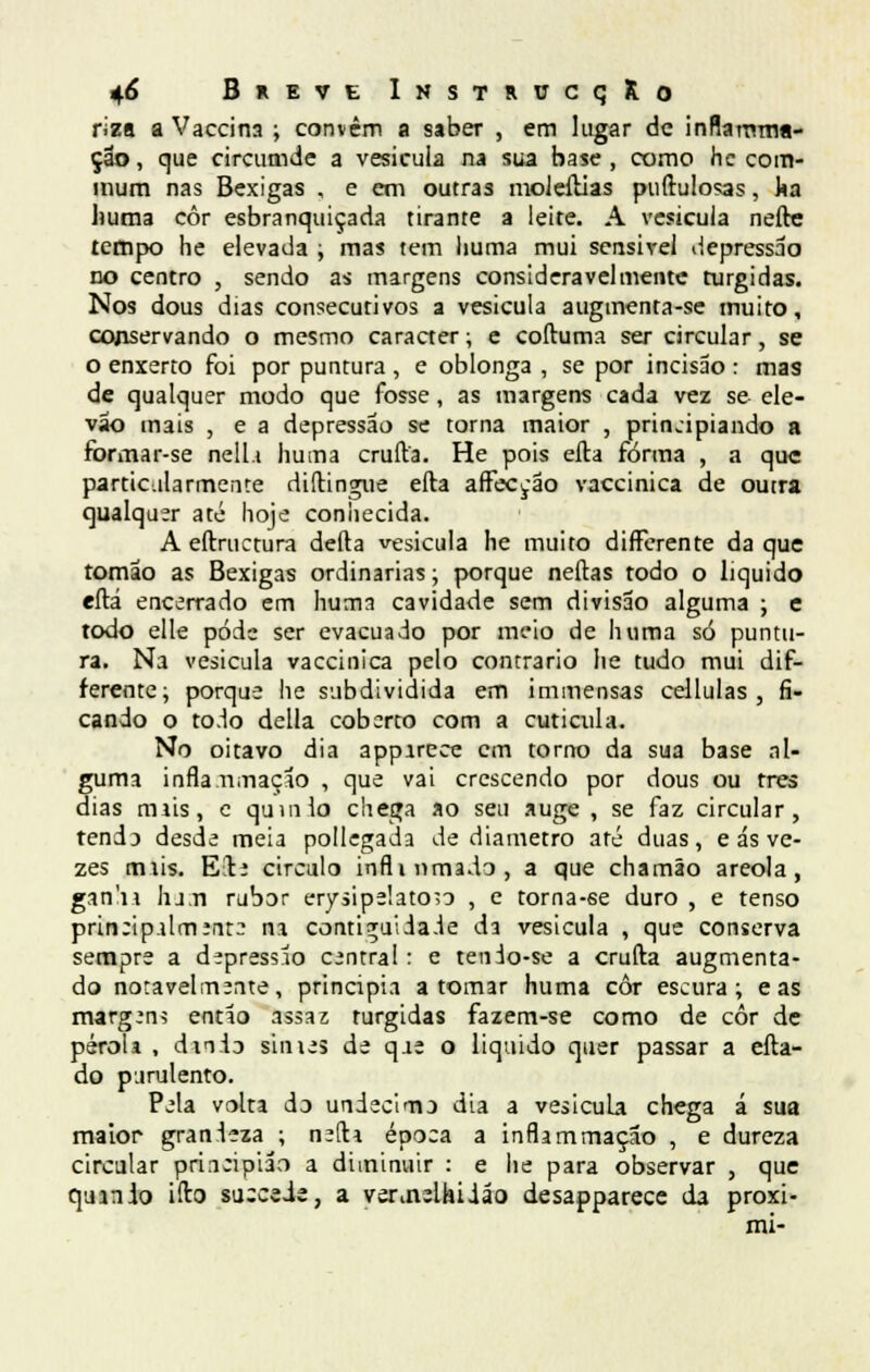 riza a Vaccina ; convêm a saber , em lugar de inflamma- çao, que circumde a vesícula na sua base, como hc com- mum nas Bexigas , e em outras moJeílias puftulosas, ka huma côr esbranquiçada tirante a leite. A vesícula nefte tempo he elevada ; mas tem huma mui sensível depressão no centro , sendo as margens consideravelmente túrgidas. Nos dous dias consecutivos a vesícula augmenta-se muito, conservando o mesmo caracter; e coftuma ser circular, se o enxerto foi por puntura , e oblonga , se por incisão : mas de qualquer modo que fosse, as margens cada vez se ele- vao mais , e a depressão se torna maior , principiando a formar-se nell.i huma emita. He pois eíta forma , a que particularmente diítingue efta aíFeccão vaccinica de outra qualquer até hoje coniiecida. A eítruetura deita vesicula he muito differente da que tomao as Bexigas ordinárias; porque neítas todo o liquido eítá encerrado em huma cavidade sem divisão alguma ; e todo elle pódc ser evacuado por meio de huma só puntu- ra. Na vesicula vaccinica pelo contrario he tudo mui dif- ferente; porque he subdividida em immensas cellulas , fi- cando o to.io delia coberto com a cutícula. No oitavo dia appirece cm torno da sua base al- guma infla Ululação , que vai crescendo por dous ou três dias miis, c quinio chega ao seu auge , se faz circular, tenda desde meia pollegada de diâmetro até duas, e ás ve- zes tmis. E!te circulo inflinmado, a que chamão areola, gan'n Iu.n rubor erysipelatoso , e torna-se duro , e tenso prineipalmente na corui^uiia.le da vesicula , que conserva sempre a depressão central : e tenio-se a cruíta augmenta- do notavelmente, principia a tomar huma côr escura; e as margens então assaz túrgidas fazem-se como de côr de péroii , dn.ÍD sinies de qae o liquido quer passar a eíta- do purulento. Pela volta do undécimo dia a vesicula chega á sua maior granleza ; neíti época a inflammação , e dureza circular priaeipiao a diminuir : e he para observar , que qumio ifto su:ceie, a verovelhiião desapparece da proxi- mi-