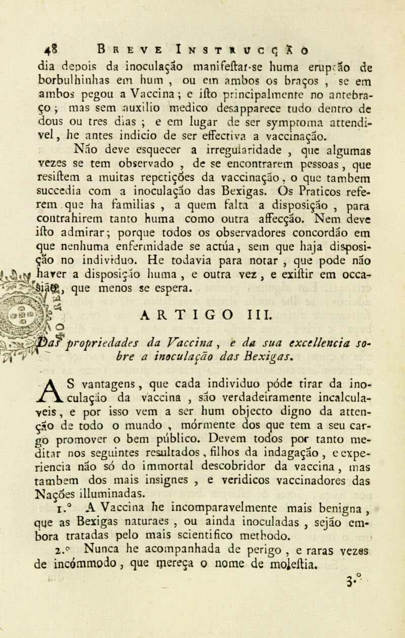 dia depois da inoculação manifeftaf-se huma erupção de borbulhinhas em hum , ou em ambos os braços , se em ambos pegou a Vaccina; e ifto principalmente no antebra- ço ; mas sem íiuxilio medico desapparece tudo dentro de dous ou três dias ; e em lugar de ser symptoma attendi- vel, he antes indicio de ser effectiva a vaccinação. Não deve esquecer a irregularidade , que algumas vezes se tem observado , de se encontrarem pessoas , que resiftem a muitas repetições da vaccinação, o que também suecedia com a inoculação das Bexigas. Os Práticos refe- rem que ha famílias , a quem falta a disposição , para coutrahirem tanto huma como outra afFecção. Nem deve ifto admirar; porque todos os observadores concordão em que nenhuma enfermidade se actua, sem que haja disposi- ção no individuo. He todavia para notar , que pode não ,m harer a disposição huma , e outra ver, e exiftir em occa- ^s^^êjãfg, que menos se espera. ^4?3k~* ARTIGO III. :u^>X-<0as propriedades da Vaccina , e da sua exce lie acta so- Ç^é  bre a inoculação das Bexigas. AS vantagens, que cada individuo pôde tirar da ino- culação da vaccina , são verdadeiramente incalculá- veis , e por isso vem a ser hum objecto digno da atten- ção de todo o mundo , mormente dos que tem a seu car- go promover o bem público. Devem todos por tanto me- ditar nos seguintes resultados, filhos da indagação, e expe- riência não só do immortal descobridor da vaccina , mas também dos mais insignes , e veridicos vaccinadores das Nações illuminadas. i.° A Vaccina he incomparavelmente mais benigna , qqe as Bexigas naturaes , ou ainda inoculadas , sejão em- bora tratadas pelo mais scientifico methodo. 2.° Nunca he acompanhada de perigo , e raras vezes de incómmodo, que mereça o nome de moleftia. 3-°'