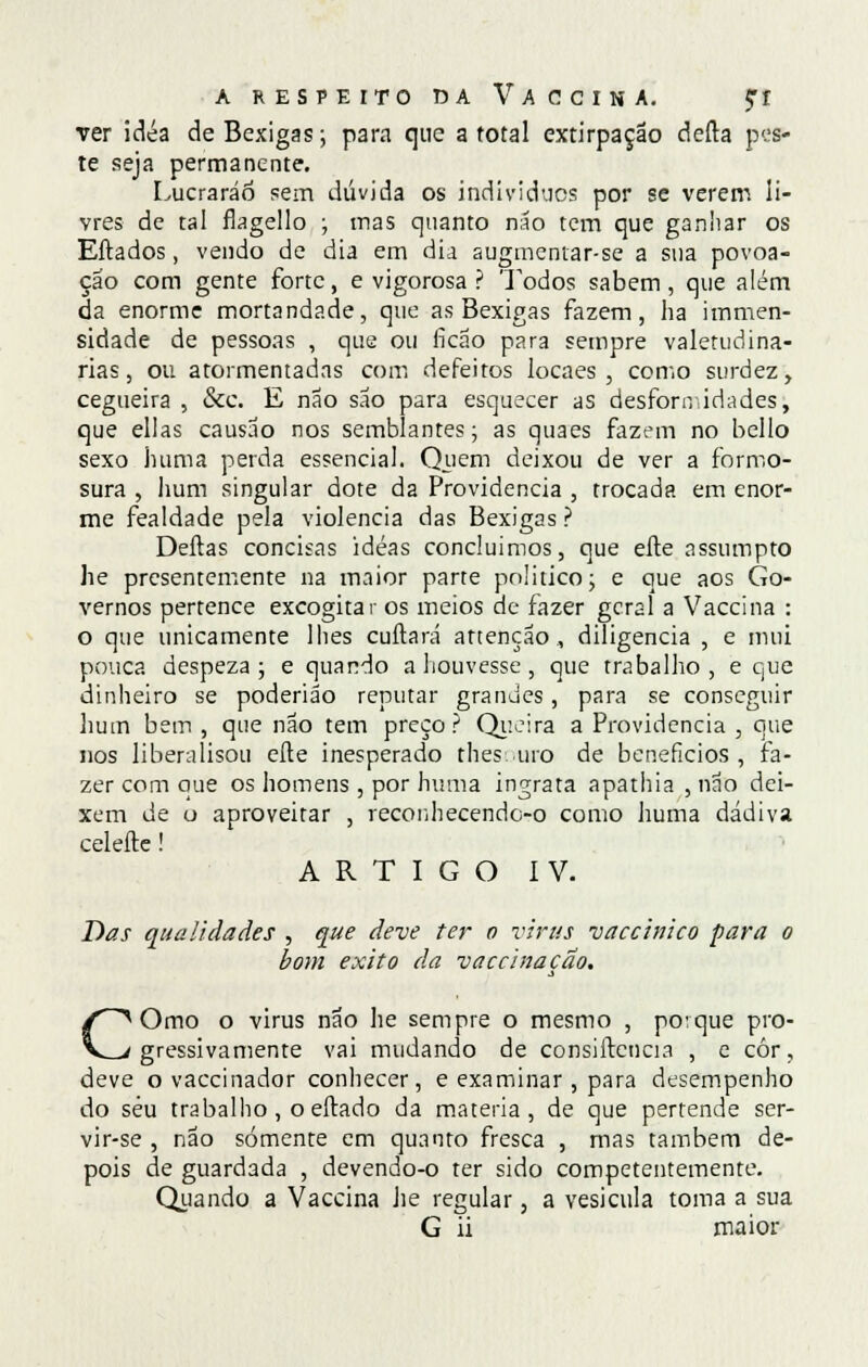 ver idéa de Bexigas; para que a total extirpação deita pes- te seja permanente. Lucrarão sem dúvida os individues por se verem li- vres de tal flagello ; mas quanto não tem que ganhar os Eftados, vendo de dia em dia augmentar-se a sua povoa- ção com gente forte, e vigorosa ? Todos sabem , que além da enorme mortandade, que as Bexigas fazem, ha immen- sidade de pessoas , que ou ficão para sempre valetudiná- rias, ou atormentadas com defeitos locaes , como surdez, cegueira , &c. E não são para esquecer as desfonvidades, que ellas causao nos semblantes; as quaes fazem no bello sexo huma perda essencial. Quem deixou de ver a formo- sura , hum singular dote da Providencia , trocada em enor- me fealdade pela violência das Bexigas ? Deitas concisas idéas concluímos, que eíte assumpto he presentemente na maior parte politico; e que aos Go- vernos pertence excogitar os meios de fazer geral a Vaccina : o que unicamente lhes cuítará attenção , diligencia , e mui pouca despeza ; e quando a houvesse, que trabalho, e que dinheiro se poderião reputar grandes, para se conseguir hum bem , que não tem preço? Queira a Providencia , que nos liberaíisou eíte inesperado thes uro de benefícios, fa- zer com que os homens , por huma ingrata apathia , não dei- xem de o aproveitar , reconhecendoo como huma dádiva celeíte! ARTIGO IV. Das qualidades , que deve ter o vírus vaccinico para o bom êxito da vaccinaçao. COmo o virus não he sempre o mesmo , porque pro- gressivamente vai mudando de consiítcncia , e cór, deve o vaccinador conhecer, e examinar, para desempenho do séu trabalho, o eítado da matéria, de que pertende ser- vir-se , não somente em quanto fresca , mas também de- pois de guardada , devendo-o ter sido competentemente. Quando a Vaccina he regular, a vesícula toma a sua G ii maior