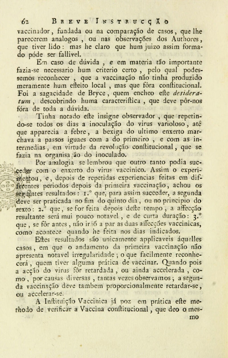 vacciíndor, fundada ou na comparação de casos, que lhe parecerem análogos , ou nas observações dos Autliores, que tiver lido : mas he claro que hum juizo assim forma- do pode ser fallivel. E-n caso de dúvida , e em matéria tão importante fazia-se necessário hum critério certo , pelo qual podes- semos reconhecer , que a vaccinaçao não tinha produzido meramente hum efteito local , mas que fora constitucional. Foi a sagacidade de Bryce , quem encheo efte desidera- tum , descobrindo huma caracteriftica , que deve pôr-nos fora de toda a dúvida. Tinha notado efte insigne observador , que repetin- do-se todos os dias a inoculação do virus varioloso , até que apparecia a febre, a bexiga do ultimo enxerto mar- chava a passos iguaes com a do primeiro , e com as in- termédias , em virtude da revolução conftitucional, que se fazia na organisa.ão do inoculado. Por aitalogia se lembrou que outro tanto podia suc- ,cedpr com o enxerto do virus vaccinico. Assim o experi- mentou , e, depois de repetidas experiências feitas em dif- ferentes periodos depois da primeira vaccinaçao, achou os Seguintes resultados: i.° que, para assim succeder, a segunda ■deve ser praticada no fim do quinto dia , ou no principio do 'sexto: 2.° que, se for feita depois deite tempo, a arfccção resultante será mui pouco notável , e de curta duração: 3.0 que , se fôr antes, não iríó a par as duas aíFecçoes vaccinicas, como acontece quando he feita nos dias indicados. Eítes resultados são unicamente applicaveis áquelles casos, em que o andamento da primeira vaccinaçao não apresenta notável irregularidade ; o que facilmente reconhe- cerá , quem tiver alguma prática de vaccinar. Quando pois a acção do virus for retardada , ou ainda accelerada , co- mo , por causas diversas , tantas vezes observamos ; a segun- da vaccinnçao deve também proporcionalmente retardar-se, ou accelerar-se. A Inítituição Vaccinica já poz em prática efte tne- thodo de verificar a Vaccina conftitucional, que deo o mes- mo