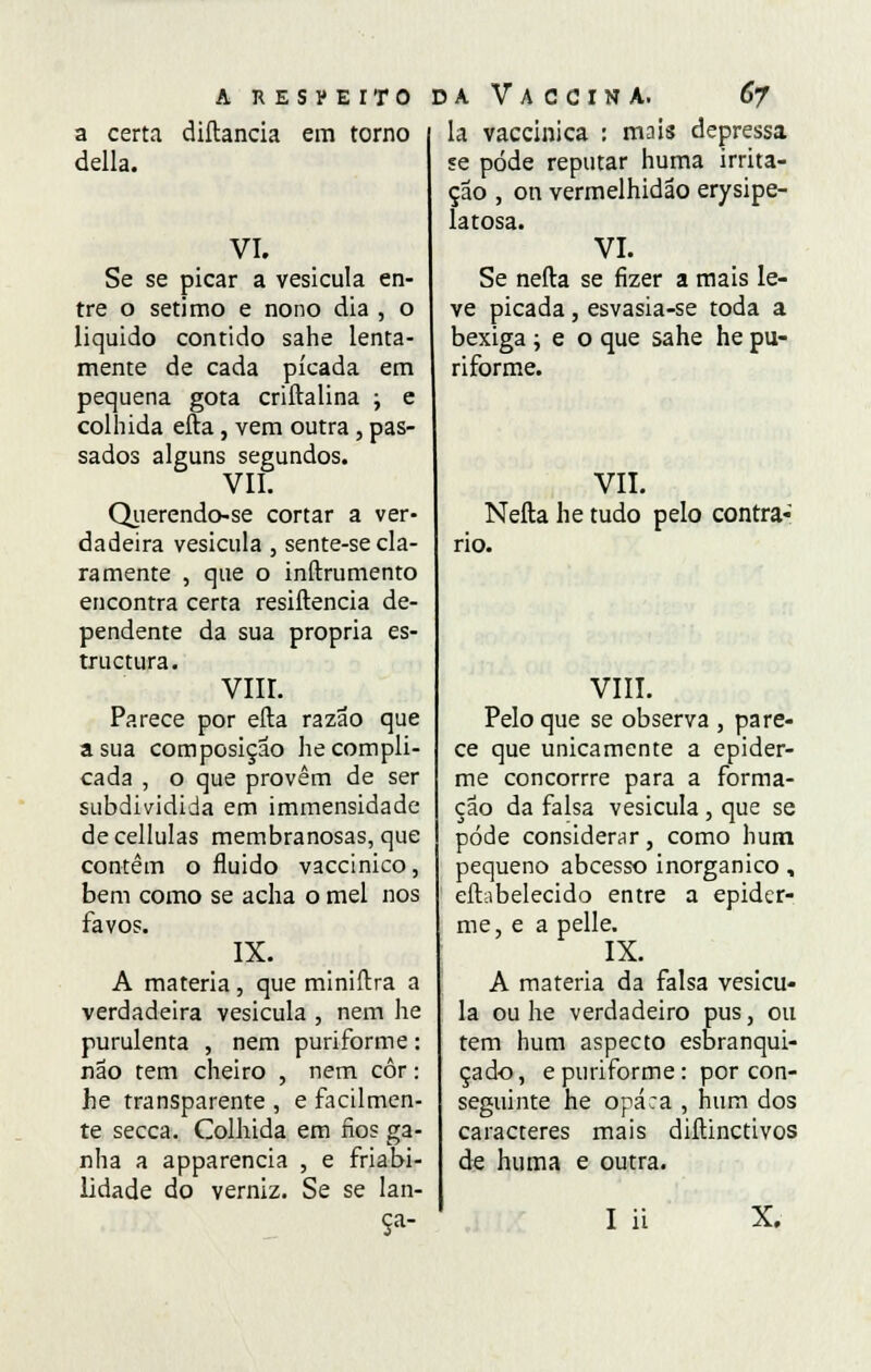 A RESPEITO a certa diftancia em torno delia. VI. Se se picar a vesicula en- tre o sétimo e nono dia , o liquido contido sahe lenta- mente de cada picada em pequena gota criftalina ; e colhida efta, vem outra, pas- sados alguns segundos. VII. Qiierendo-se cortar a ver- dadeira vesicula , sente-se cla- ramente , que o inftrumento encontra certa resiftencia de- pendente da sua própria es- tructura. VIII. Parece por efta razão que a sua composição he compli- cada , o que provêm de ser subdividida em immensidade de cellulas membranosas, que contêm o fluido vaccinico, bem como se acha o mel nos favos. IX. A matéria, que miniftra a verdadeira vesicula , nem he purulenta , nem puriforme: não tem cheiro , nem côr: he transparente , e facilmen- te secca. Colhida em fios ga- nha a apparencia , e friabi- Lidade do verniz. Se se lan- daVaccinà. 67 la vaccinica : mais depressa se pode reputar huma irrita- ção , on vermelhidão erysipe- latosa. VI. Se nefta se fizer a mais le- ve picada , esvasia-se toda a bexiga ; e o que sahe he pu- riforme. VII. Nefta he tudo pelo contra- rio. VIII. Pelo que se observa , pare- ce que unicamente a epider- me concorrre para a forma- ção da falsa vesicula , que se pode considerar, como hum pequeno abcesso inorgânico, eftabelecido entre a epider- me, e a pelle. IX. A matéria da falsa vesicu- la ou he verdadeiro pus, ou tem hum aspecto esbranqui- çado , e puriforme: por con- seguinte he opaca , hum dos caracteres mais diftinctivos de huma e outra. I ii X.