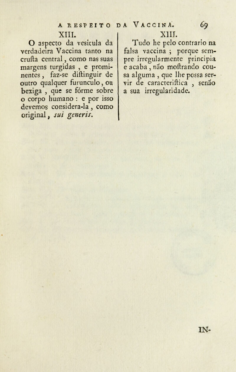 A R. ESP EITO XIII. O aspecto da vesícula da verdadeira Vaccina tanto na crufta central, como nas suas margens túrgidas , e promi- nentes, faz-se diftinguir de outro qualquer furúnculo, ou bexiga , que se forme sobre o corpo humano : e por isso devemos considera-la, como original, sui generis. da Vaccina. 69 XIII. Tudo he pelo contrario na falsa vaccina ; porque sem- pre irregularmente principia e acaba , não moftrando cou- sa alguma , que lhe possa ser- vir de caracteriftica , senão a sua irregularidade. IN-