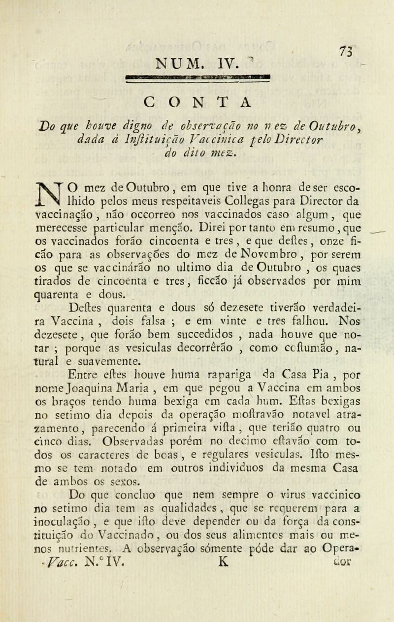 ?3 NUM. IV.  CONTA Do que houve digno de observação no vez de Outubro, dada á lnjlituição Vaccinica feio Director do dito mez. NO mez de Outubro, em que tive a honra de ser esco- lhido pelos meus respeitáveis Collegas para Director da vaccinaçao , não occorreo nos vaccinados caso algum, que merecesse particular menção. Direi por tanto em resumo, que os vaccinados forão cincoenta e três, e que deíles, onze fi- cao para as observações do mez de Novembro , por serem os que se vaccinárao no ultimo dia de Outubro , os quaes tirados de cincoenta e três, ficção já observados por mim quarenta e dous. Deites quarenta e dous só dezesete tiverão verdadei- ra Vaccina , dois falsa ; e em vinte e três falhou. Nos dezesete, que forão bem suecedidos , nada houve que no- tar ; porque as vesículas decorrerão , como ccllumão, na- tural e suavemente. Entre eftes houve huma rapariga da Casa Pia , por nome Joaquina Maria , em que pegou a Vaccina em ambos os braços rendo huma bexiga em cada hum. Eftas bexigas no sétimo dia depois da operação moílravão notável atra- zamenro, parecendo á primeira vifta , que terião quatro ou cinco dias. Observadas porém no decimo eftavão com to- dos os caracteres de boas , e regulares vesiculas. Ifto mes- mo se tem notado em outros individuos da mesma Casa de ambos os sexos. Do que concluo que nem sempre o virus vaccinico no sétimo dia tem as qualidades , que se requerem para a inoculação , e que iílo deve depender ou da força da cons- tituição do Vaccinado, ou dos seus alimentes mais ou me- nos nutrientes. A observação somente pode dar ao Opera- ■ Vacc. N.°IV. K iov