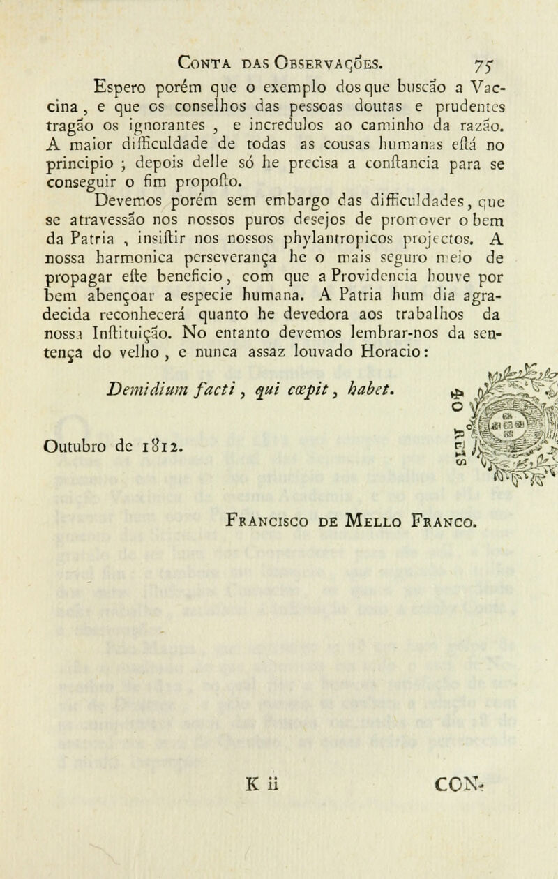 Conta das Observações. 75- Espero porém que o exemplo dos que buscao a Vac- cina , e que os conselhos das pessoas doutas e prudentes tragao os ignorantes , e incrédulos ao caminho da razão. A maior difficuldade de todas as cousas humanas eííá no principio ; depois delle só he precisa a conftancia para se conseguir o fim propoílo. Devemos porém sem embargo das dificuldades, que se atravessao nos nossos puros desejos de prorrcver o bem da Pátria , insiftir nos nossos phylantropicos projectos. A nossa harmónica perseverança he o mais seguro n eio de propagar efte beneficio, com que a Providencia houve por bem abençoar a espécie humana. A Pátria hum dia agra- decida reconhecerá quanto he devedora aos trabalhos da noss.i Inftituição. No entanto devemos lembrar-nos da sen- tença do velho , e nunca assaz louvado Horácio: Demidium facti , qui cospit, habet. Outubro de itfiz. Francisco de Mello Franco. K ii CON-