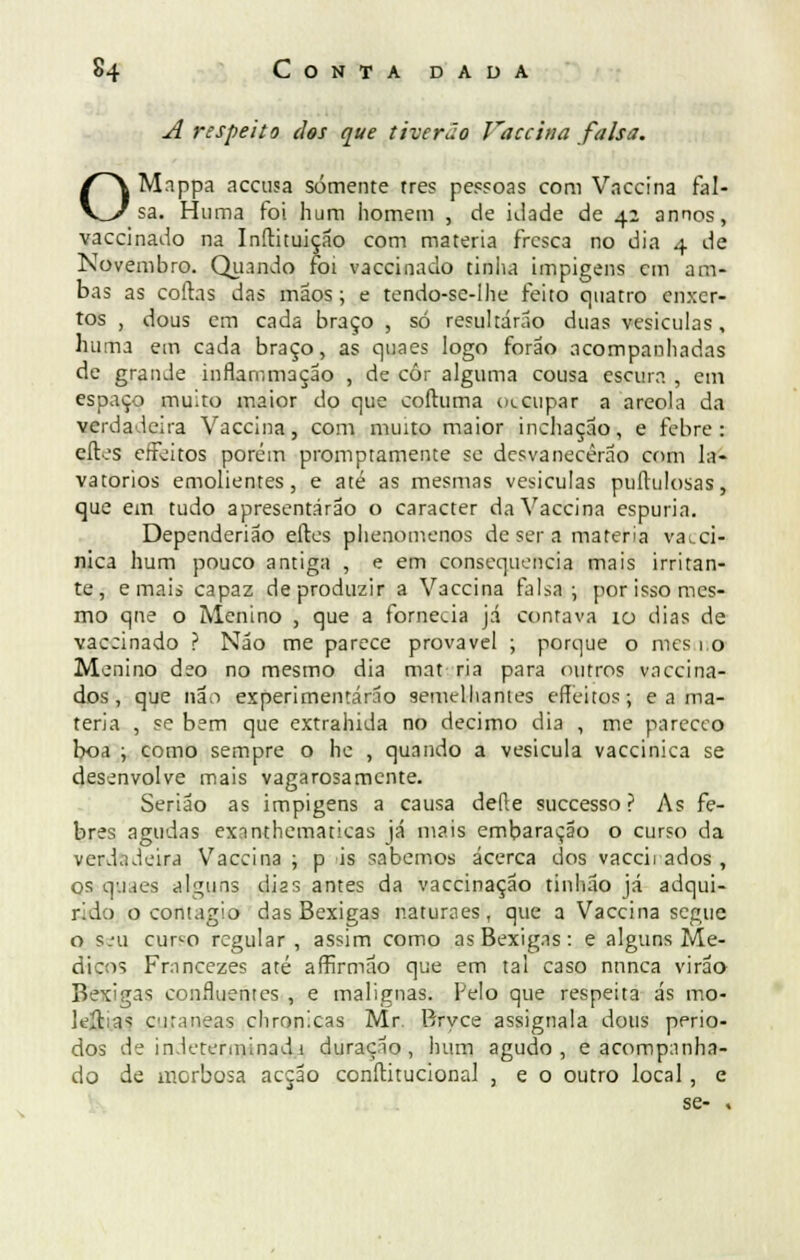 A respeito dos que tiverão Vaccina falsa. OMappa accusa somente tres pessoas com Vaccina fal- sa. Huma foi hum homem , de klade de 42 annos, vaccinado na Inítituição com matéria fresca no dia 4 de Novembro. Quando foi vaccinado tinha impigens cm am- bas as codas das mãos; e tendo-se-lhe feito quatro enxer- tos , dous em cada braço , só resultarão duas vesículas, huma em cada braço, as quaes logo forão acompanhadas de grande inflarnmação , de cór alguma cousa escura , em espaço muito maior do que coftuma oteupar a areola da verdadeira Vaccina, com muito maior inchação, e febre: eítes effeitos porém promptamente se desvanecerão com la- vatórios emolientes, e até as mesmas vesículas puítulosas, que em tudo apresentarão o caracter da Vaccina espúria. Dependerião eftes phenomenos de ser a matéria vai.ci- nica hum pouco antiga , e em consequência mais irritan- te, e mais capaz de produzir a Vaccina falsa; por isso mes- mo qne o Menino , que a fornecia já contava \o dias de vaccinado ? Não me parece provável ; porque o mes 1,0 Menino deo no mesmo dia mat ria para (nitros vaccina- dos , que não experimentarão semelhantes effeitos; e a ma- téria , se bem que extrahida no decimo dia , me pareceo boa ; como sempre o hc , quando a vesicula vaccinica se desenvolve mais vagarosamente. Serião as impigens a causa deite suecesso ? As fe- bres agudas exnnthematicas já mais embaraçao o curso da verdadeira Vaccina ; p is sabemos acerca dos vaccirados , os quaes alguns dias antes da vaccinação tinhão já adqui- rido o contagio das Bexigas naturaes, que a Vaccina segue o seu cur^o regular , assim como as Bexigas: e alguns Mé- dicos Francezes até affirmão que em tal caso nunca virão Bexigas confluentes , e malignas. Pelo que respeita ás mo- lejjtas ciraneas chronicas Mr. Bryce assignala dous perío- dos de indeterminada duração, hum agudo, e acompanha- do de morbosa acção conítitucional , e o outro local , e se- .