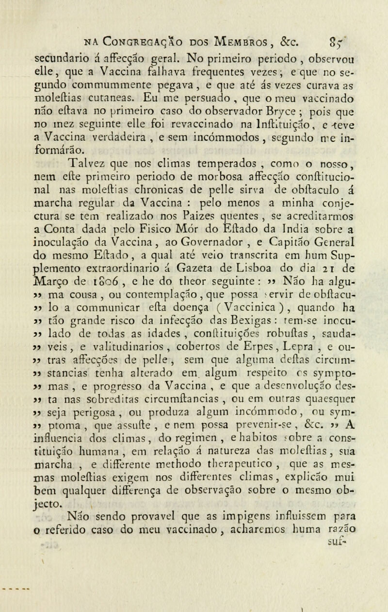 secundário á afFecção geral. No primeiro período , observou elle, que a Vaccina falhava frequentes vezes; e que no se- gundo commummente pegava, e que até ás vezes curava as moleftias cutâneas. Eu me persuado , que o meu vaccinado não eftava no primeiro caso do observador Bryce ; pois que no mez seguinte elle foi revaccinado na lnftituiçao, e-teve a Vaccina verdadeira , e sem incómmodos , segundo me in- formarão. Talvez que nos climas temperados , como o nosso, nem eíle primeiro período de morbosa affecçao conftitucio- nal nas moleftias chronicas de pelle sirva de obftaculo á marcha regular da Vaccina : pelo menos a minha conje- ctura se tem realizado nos Paizes quentes , se acreditarmos a Conta dada pelo Fisico Mor do Eftado da índia sobre a inoculação da Vaccina, ao Governador , e Capitão General do mesmo Eftado, a qual até veio transcrita em hum Sup- plemento extraordinário á Gazeta de Lisboa do dia 21 de Março de 1806 , e he do theor seguinte: >> Não ha algu- »» ma cousa, ou contemplação, que possa -ervir deobftacu- » lo a communicar efta doença (Vaccinica), quando ha >> tão grande risco da infecção das Bexigas : rem-se inccu- j» lado de todas as idades , conftituições robuftas , sauda- » veis , e valitudinarios , cobertos de Erpes, Lepra , e ou- ■>■> trás affecçóes de pelle , sem que alguma deitas circum- m stancias tenha alterado em. algum respeito es sympto- » mas , e progresso da Vaccina , e que a desenvolução des- tf ta nas sobreditas circumftancias , ou em outras quaesquer j) seja perigosa , ou produza algum incómmodo, ou sym- j> ptoma , que assufte , e nem possa prevenir-se , &c. >> A influencia dos climas, do regimen , e hábitos íobre a cons- tituição humana, em relação á natureza das moleftias, sua marcha , e differente methodo therapeutico , que as mes- mas moleftias exigem nos difterentes climas, explicão mui bem qualquer differença de observação sobre o mesmo ob- jecto. Não sendo provável que as impigens infiuissem para o referido caso do meu vaccinado, acharemos huma razão SUí-