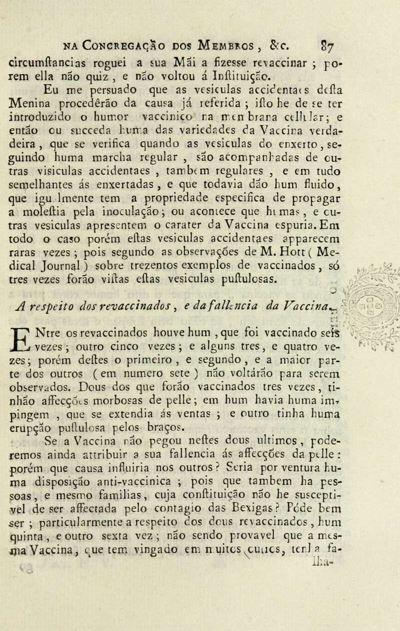 circumftancias roguei a sua Mai a fizesse revacciriar ; po- rem ella não quiz, e não voltou á Inítituição. Eu me persuado que as vesículas accidentaís deíla Menina procederão da causa já referida ; iílo he de se ter introduzido o humor vaccinico ra merrbrara ctlhlsr; e então cu succeda hurra das variedades da Vaccira verda- deira , que se verifica quando as vesiculas do enxerto, se- guindo huma marcha regular , são acompanhadas de ou- tras visiculas accidentaes , também regulares , e em tudo semelhantes ás enxertadas, e que todavia dão hum fluido, que igu lmente tem a propriedade especifica de propagar a moleftia pela inoculação; ou acontece que himas, e cu- tras vesiculas apresentem o carater da Vaccina espúria. Em todo o caso porém eílas vesiculas accidentaes apparecem raras vezes; pois segundo as observações de M. Hott( Me- dicai Journal) sobre trezentos exemplos de vaccinados, só três vezes forão viítas eílas vesiculas puítulosas. A respeito dos revaccinados, e dafalltticia da Vaccina^ vi . ENtre os revaccinados houve hum ,que foi vaccinado sefcã vezes ; outro cinco vezes ; e alguns três, e quatro ve- zes; porém deites o primeiro, e segundo, e a maior par- te dos outros (em numero sete ) não voltarão para serem observados. Dous dos que forão vaccinados três vezes , ti- nhão arFccçotS morbosas de pelle; em hum havia huma iirw pingem , que se extendia ás ventas ; e outro tinha huma erupção puílulosa pelos braços. Se a Vaccina não pegou neftes dous últimos , pode- remos ainda attribuir a sua fallencia ás afTecçÕes da ptlle : porém que causa influiria nos outros ? Seria por ventura hu- ma disposição anti-vaccinica ; pois que também ha pes- soas, e mesmo familias, cuja conftituição não he susceptí- vel de ser aítectada pelo contagio das Bexigas? Pede bem ser ; particularmente a respeito dos dous revaccinados, hum quinta , e outro sexta vez ; não sendo provável que a mes- iria Vaccina, cue tem vingado em n.uitcs cuucs, terJ a fa- lha-