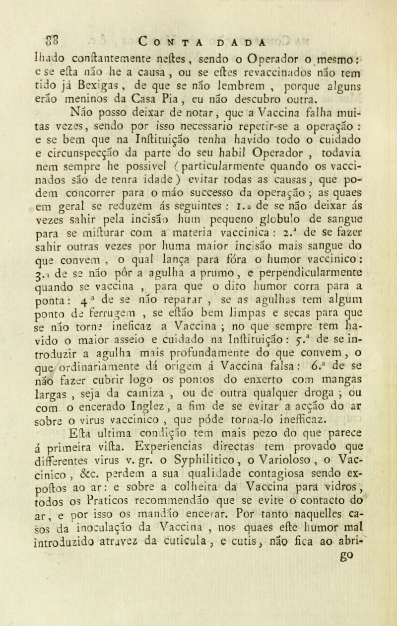 Iludo confiantemente neftes, sendo o Operador o mesmo: e se eíta não he a causa , ou se cíles revaccinados não tem tido já Bexigas , de que se não lembrem , porque alguns erao meninos da Casa Pia , eu não descubro outra. Não posso deixar de notar, que a Vaccina falha mui- tas vezes, sendo por isso necessário repetir-se a operação : e se bem que na Inílituição tenha havido todo o cuidado e circunspecção da parte do seu hábil Operador , todavia nem sempre he possível (particularmente quando os vacci- nados são de tenra idade) evitar todas as causas, que po- dem concorrer para o máo suecesso da opera çao ; as quaes em geral se reduzem ás seguintes : i.a de se não deixar ás vezes sahir pela incisão hum pequeno glóbulo de sangue para se mifturar com a matéria vaccinica : 2.' de se fazer sahir outras vezes por huma maior incisão mais sangue do que convém , o qual lança para fóra o humor vaccinico: 3.1 de se não pôr a agulha a prumo, e perpendicularmente quando se vaccina , para que o dito humor corra para a ponta: 4a de se não reparar , se as agulhas tem algum ponto de ferrugem , se eltão bem limpas e secas para que se nlo torn? ineficaz a Vaccina ; no que sempre tem ha- vido o maior asseio e cuidado na Inílituição: 5V' de se in- troduzir a agulha imis profundamente do que convém, o que ordinariamente dá origem á Vaccina falsa : 6.a de se não fazer cubrir logo os pontos do enxerto com mangas largas , seja da camiza , ou de outra qualquer droga ; ou com o encerado Inglez, a fim de se evitar a acção do ar sobre o virus vaccinico , que pôde torna-lo inefficaz. Eia ultima condição tem mais pezo do que parece á primeira vida. Experiências directas tem provado que difFerentes virus v. gr. o Syphilitico, o Varioloso , o Vac- cinico , &c. p;rdem a sua qualidade contagiosa sendo ex- poftos ao ar: e sobre a colheita da Vaccina para vidros, todos os Práticos recommendão que se evite o contacto do ar, e por isso os mandão encerar. Por tanto naquelles ca- sos da inoculação da Vaccina , nos quaes eftc humor mal introduzido atravez da cutícula ? e cútis, não fica ao abri- go