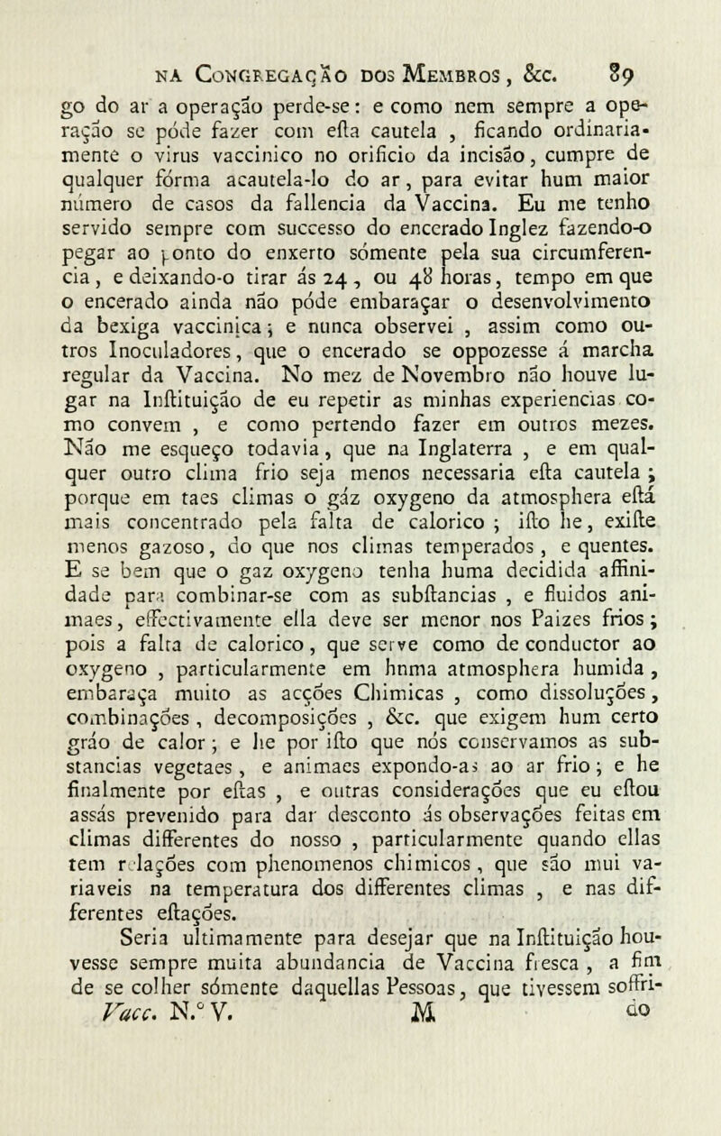 go do ar a operação perde-se: e como nem sempre a ope- ração se pôde fazer com efta cautela , ficando ordinaria- mente o virus vaccinico no orifício da incisão, cumpre de qualquer forma acautela-lo do ar, para evitar hum maior número de casos da fallencia da Vaccina. Eu me tenho servido sempre com successo do encerado Inglez fazendo-o pegar ao ).onto do enxerto somente pela sua circumferen- cia, e deixando-o tirar ás 24 , ou 48 horas, tempo em que o encerado ainda não pode embaraçar o desenvolvimento da bexiga vaccinjca; e nunca observei , assim como ou- tros Inoculadores, que o encerado se oppozesse á marcha regular da Vaccina. No mez de Novembro não houve lu- gar na Inftituição de eu repetir as minhas experiências co- mo convém , e como pertendo fazer em outros mezes. Não me esqueço todavia, que na Inglaterra , e em qual- quer outro clima frio seja menos necessária efta cautela ; porque em taes climas o gáz oxygeno da atmosphera eftá mais concentrado pela falta de calórico; ifto he, exifte menos gazoso, do que nos climas temperados, e quentes. E se bem que o gaz oxygeno tenha huma decidida affini- dade para combinar-se com as subílancias , e fluidos ani- maes, efectivamente ella deve ser menor nos Paizes frios; pois a falra de calórico, que serve como de conductor ao oxygeno , particularmente em hnma atmosphera húmida , embaraça muito as acções Chimicas , como dissoluções, combinações , decomposições , &c. que exigem hum certo gráo de calor; e he por ifto que nós conservamos as sub- stancias vegetaes, e animaes expondo-as ao ar frio; e he finalmente por eftas , e outras considerações que eu eítou assas prevenido para dar desconto ás observações feitas em climas differentes do nosso , particularmente quando ellas tem r laçdes com phenomenos chi micos, que são mui va- riáveis na temperatura dos differentes climas , e nas dif- ferentes eftaçoes. Seria ultimamente para desejar que na Inftituição hou- vesse sempre muita abundância de Vaccina fresca , a fim de se colher somente daquellas Pessoas, que tivessem soffri- Vacc. N.°V. M ò>