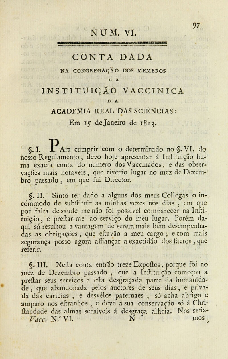 NUM. VI. CONTA DADA NA CONGKEGAqSo DOS MEMBROS D A INSTITUIÇÃO VACCINICA D A ACADEMIA REAL DAS SCIENCIAS: Em 15 de Janeiro de 1813. §. I. Jl Ara cumprir com o determinado no §. VI. do nosso Regulamento, devo hoje apresentar á Inltituiçao hu- ma exacta conta do numero dos Vaccinados, e das obser- vações mais notáveis, que tiverão lugar no mez de Dezem- bro passado, em que fui Director. §. II. Sinto ter dado a alguns dos meus Collegas o in- cómmodo de subílituir as minhas vezes nos dias , em que por falta de saúde me nao foi possível comparecer na Iníli- tuiçao, e preílar-me ao serviço do meu lugar. Porém da- qui só resultou a vantagem de serem mais bem desempenha- das as obrigações , que eílavão a meu cargo ; e com mais segurança posso agora affiançar a exactidão dos factos, que referir. §. III. Neíla conta entrão treze Expoftos, porque Foi no mez de Dezembro passado , que a Inftituição começou a preítar seus serviços a efta desgraçada parte da humanida- de, que abandonada pelos auctores de seus dias, e priva- da das caricias , e desvelos paternaes , só acha abrigo e amparo nos eílranhos , e deve a sua conservação só á Chri- ftandade das almas sensíveis á desgraça alheia. Nós seria- Vacc. N.°VI. N nios