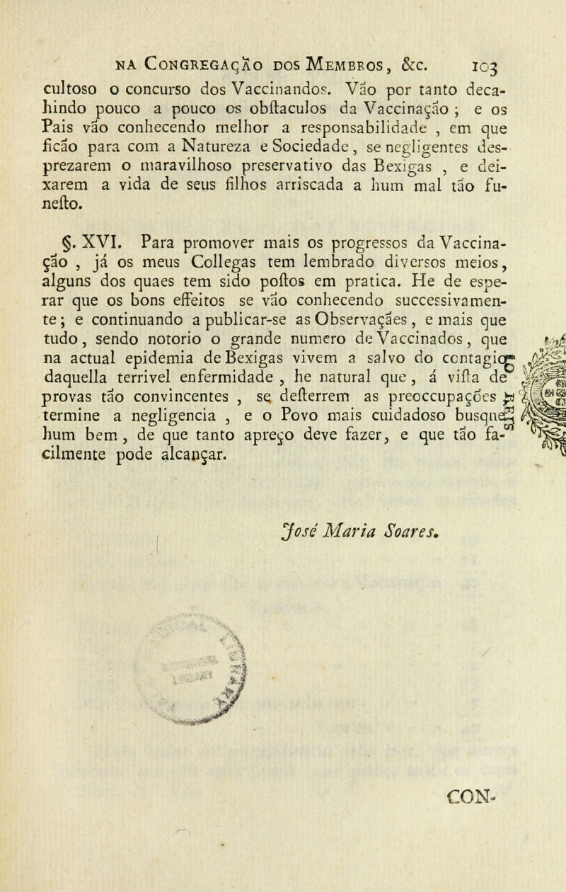 cultoso o concurso dos Vaccinandos. Váo por tanto deca- hindo pouco a pouco os obftaculos da Vaccinação ; e os Pais vão conhecendo melhor a responsabilidade , em que íicão para com a Natureza e Sociedade, se negligentes des- prezarem o maravilhoso preservativo das Bexigas , e dei- xarem a vida de seus filhos arriscada a hum mal tão fu- nefto. §. XVI. Para promover mais os progressos da Vaccina- çao , já os meus Collegas tem lembrado diversos meios, alguns dos quaes tem sido poftos em pratica. He de espe- rar que os bons effeitos se vão conhecendo successivãmen- te ; e continuando a publicar-se as Observaçães, e mais que tudo, sendo notório o grande numero de Vaccinados, que ?.>>£ na actual epidemia de Bexigas vivem a salvo do ccntagiqr „$£§!, daquella terrível enfermidade , he natural que , á viíla de jSPf| provas tão convincentes , se defterrem as preoccupaçôes ^fijj^jl termine a negligencia , e o Povo mais cuidadoso busqaeS /X|p|l hum bem, de que tanto apreço deve fazer, e que tão fa-OT ^feí cilmente pode alcançar. « José Maria Soares.