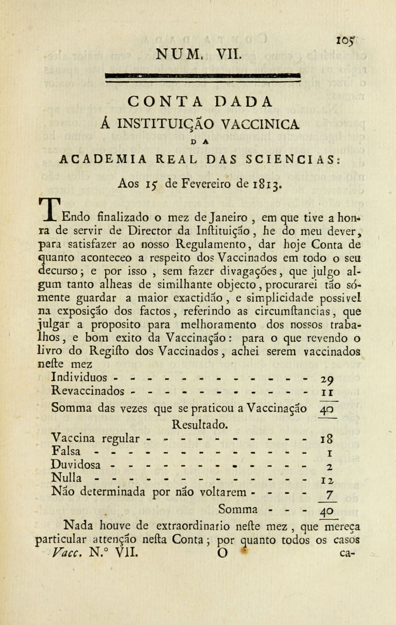 NUM, VII. CONTA DADA Á INSTITUIÇÃO VACC1NICA D A ACADEMIA REAL DAS SCIENCIAS: T, Aos 15 de Fevereiro de 1813. Endo finalizado o mez de Janeiro , em que tive a hon- ra de servir de Director da Inftituiçao, he do meu dever, para satisfazer ao nosso Regulamento, dar hoje Conta de quanto aconteceo a respeito dos Vaccinados em todo o seu decurso; e por isso , sem fazer divagações, que julgo al- gum tanto alheas de similhante objecto, procurarei tão so- mente guardar a maior exactidão , e simplicidade possível na exposição dos factos, referindo as circumftancias, que julgar a propósito para melhoramento dos nossos traba- lhos , e bom êxito da Vaccinação: para o que revendo o livro do Regiílo dos Vaccinados, achei serem vaccinados nefte mez Indivíduos ------------29 Revaccinados ----------- u Somma das vezes que se praticou a Vaccinação 40 Resultado. Vaccina regular ----------18 Falsa ------------- x Duvidosa ------------ 1 Nulla 12 Não determinada por não voltarem - - - - 7 Somma - - - 40 Nada houve de extraordinário nefte mez , que mereça particular attenção nefta Conta; por quanto todos os casos Face. N.° VII. O • ca-