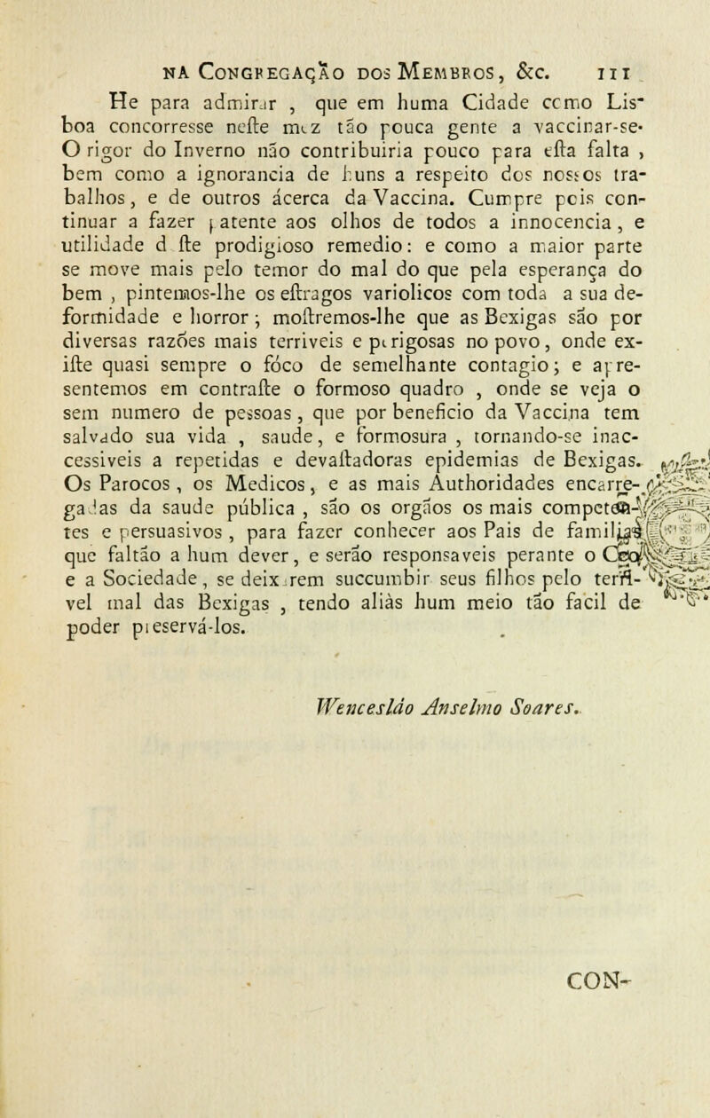 He para admirar , que em huma Cidade ccmo Lis- boa concorresse nefte nuz táo pouca gente a vaccinar-se- O rigor do Inverno não contribuiria pouco para tfta falta , bem como a ignorância de huns a respeito dos nossos tra- balhos, e de outros acerca da Vaccina. Cumpre pcis con- tinuar a fazer (atente aos olhos de todos a innocencia, e utilidade d íle prodigioso remédio: e como a maior parte se move mais pelo temor do mal do que pela esperança do bem , pintemos-lhe os eftragos variolicos com toda a sua de- formidade e horror; moítremos-lhe que as Bexigas são por diversas razões mais terriveis e perigosas no povo, onde ex- ifte quasi sempre o foco de semelhante contagio; e apre- sentemos em contrafte o formoso quadro , onde se veja o sem numero de pessoas, que por beneficio da Vaccina tem salvado sua vida , saúde, e formosura , tornando-se inac- cessiveis a repetidas e devalladoras epidemias de Bexigas, gijfed Os Párocos, os Médicos, e as mais Authoridades enGarrè-^flfegS' gaJas da saúde pública , são os órgãos os mais compctâS-V^^í?' tes e persuasivos , para fazer conhecer aos Pais de familia<a.(|l;<(i' :\ que faltão a hum dever, e serão responsáveis perante o Cfec^^o[| e a Sociedade, se deixarem suecumbir seus filhos pelo terft- ^fe£?l vel mal das Bexigas , tendo aliás hum meio tão fácil de MT'S' poder pieservá-los. Wencesláo Anselmo Soares.