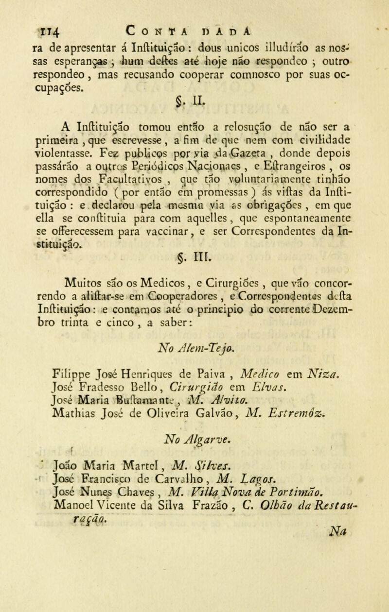 ra de apresentar á Inftituiçao : dous únicos illudírao as nos- sas esperanças ; hum deftes até hoje não respondco ; outro respondeo, mas recusando cooperar comnosco por suas oc- cupaçóes. §• II. A Inftituiçao tomou então a relosução de não ser a primeira, que escrevesse, afim de que nem com civilidade violentasse. Fez públicos por via da •Gazeta , donde depois passarão a outros Periódicos Nacionaes , e Eftrangeiros , os nomes dos Facultativos , que tão voluntariamente tinhão correspondido ( por então em promessas ) ás viftas da Infti- tuiçao : e declarou pela mesma via ss obrigações, em que ella se conftituia para com aquelles, que espontaneamente se ofFerecessem para vaccinar, e ser Correspondentes da In- stituição. §. Hl. Muitos são os Médicos , e Cirurgiões , que vão concor- rendo a aliftar-se em Cooperadores, e Correspondentes deita Inftituiçao: e contamos até o principio do corrente Dezem- bro trinta e cinco , a saber: No Alem-Tejo. Filippe José Henriques de Paiva , Medico em Niza. José Fradesso Bello, Cirurgião em Elvas. José Maria Buftaraant-j, M. Alvito. Mathias José de Oliveira Galvão, M. Estremoz. No Algarve. r João Maria Martel, M. Silves. José Francisco de Carvalho, M. Lagos. José Nunes Chaves , M. Villa Nova de Portimão. Manoel Vicente da Silva Frazão , C. Olhão da Restau- ração. Na