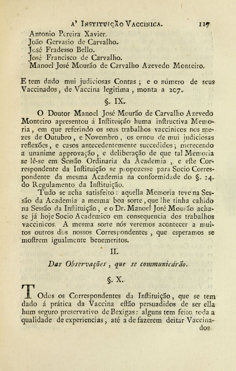a' InstitvícXoVaccinica. II? António Pereira Xavier. João Gervásio de Carvalho^ José Fradesso Bello. José Francisco de Carvalho. Manoel José Mourão de Carvalho Azevedo Monteiro. E tem dado mui judiciosas Contas ; e o número de seus- Vaccinados, de Vaccina legitima , monta a 207.- §. IX. O Doutor Manoel José Mourão de Carvalho Azevedo Monteiro apresentou á Inílituiçáo huma inftructiva Memo- ria , em que referindo os seus trabalhos vaccinicos nes me- zes de Outubro , e Novembro , os ornou cie mui judiciosas reflexões , e casos antecedentemente suecedidos; merecendo a unanime approvaçao, e deliberação de que tal Memoria se lê-se em Sessão Ordinária da Academia , e efte Cor- respondente da Inftituição se piopozesse para Sócio Corres- pondente da mesma Academia na conformidade do §. 24. do Regulamento da Inftituição. Tudo se acha satisfeito: aquella Memoria teve na Ses- são da Academia a mesma boa sorte,que lhe tinha caindo na Sessão da Inftituição , e o Dr. Manoel José Moui ao acha- se já hoje Sócio Académico em consequência dos trabalhos vaccinicos. A mesma sorte nós veremos acontecer a mui- tos outros dos nossos Correspondentes , que esperamos se moftrem igualmente beneméritos. II. Das Observações , que se communicárão. §• X. J_ Odos os Correspondentes da Inftituição, que se tem dado á prática da Vaccina eftão persuadidos de ser ella hum seguro preservativo de Bexigas: alguns tem feito reda a qualidade de experiências, até a de fazerem deitar Vaccina- dos