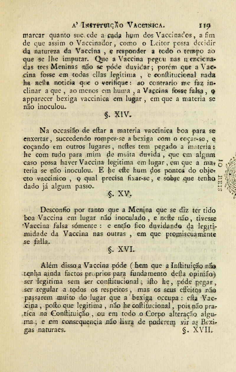marcar quanto sucede a cada hum dos Vaccina^os, afim de que assim o Vaccinador, como o Leitor possa decidir da natureza da Vaecína , e responder a todo o tempo ao que -se lhe imputar. Que a Vaccina pegou nas qenciena» das três Meninas não se pode duvidar; porém qtie a Vae» cina fosse em todas ellas legitima , e eonílitucional nada ha neft* noticia que o verifique: ao contrario me faz in» clinar a que , ao menos em hum a , a Vaccina fosse falsa , o apparecer bexiga vaccinica em lugar , em que a matéria se não inoculou. $. XIV. Na occasião de eftar a matéria vaccinica boa para se enxertar, suecedendo romper-se a bexiga com o coçar-se, e coçando em outros lugares, neftes tem pegado a matéria: he com tudo para mim de muita duvida , que cm algum I caso possa haver Vaccina legitima em lugar, em que a ma? q ,<M teria se não inoculou. E he efte hum dos pontes do objeT qM cto vaccinico , o qual precisa fL\ar-se, e sobre que tenho gjj <§ÊL dado já algum passo.. m tó^: §• xw % Desconfio por tanto que a Menina que se diz ter tido boa Vaccina em lugar não inoculado , e nefte não, tivesse Vaccina falsa somente : e então fico duvidando da legitir midade da Vaccina nas outras , em que promíscua mente se falia. §. XVI. Além disso a Vaccina pôde (hem que a Inftituiçao nãa te,nha ainda factos próprios para fundamento delta opinião) ser legitima sem ser eonílitucional; ifto he, pôde pegar, .ser regular a todos os respeitos, mas os seus eâeitqs não passarem muito do lugar que a bexiga oceupa : efta Vac- cina, pofto que legitima , não hecoftiuicional, pois não prar .tíca .na Conftituição , ou em todo o Gorpo alteração algu<- ma; e em consequência jião livra de poderem vir a? B.txi- gas naturaes. §. XVII»