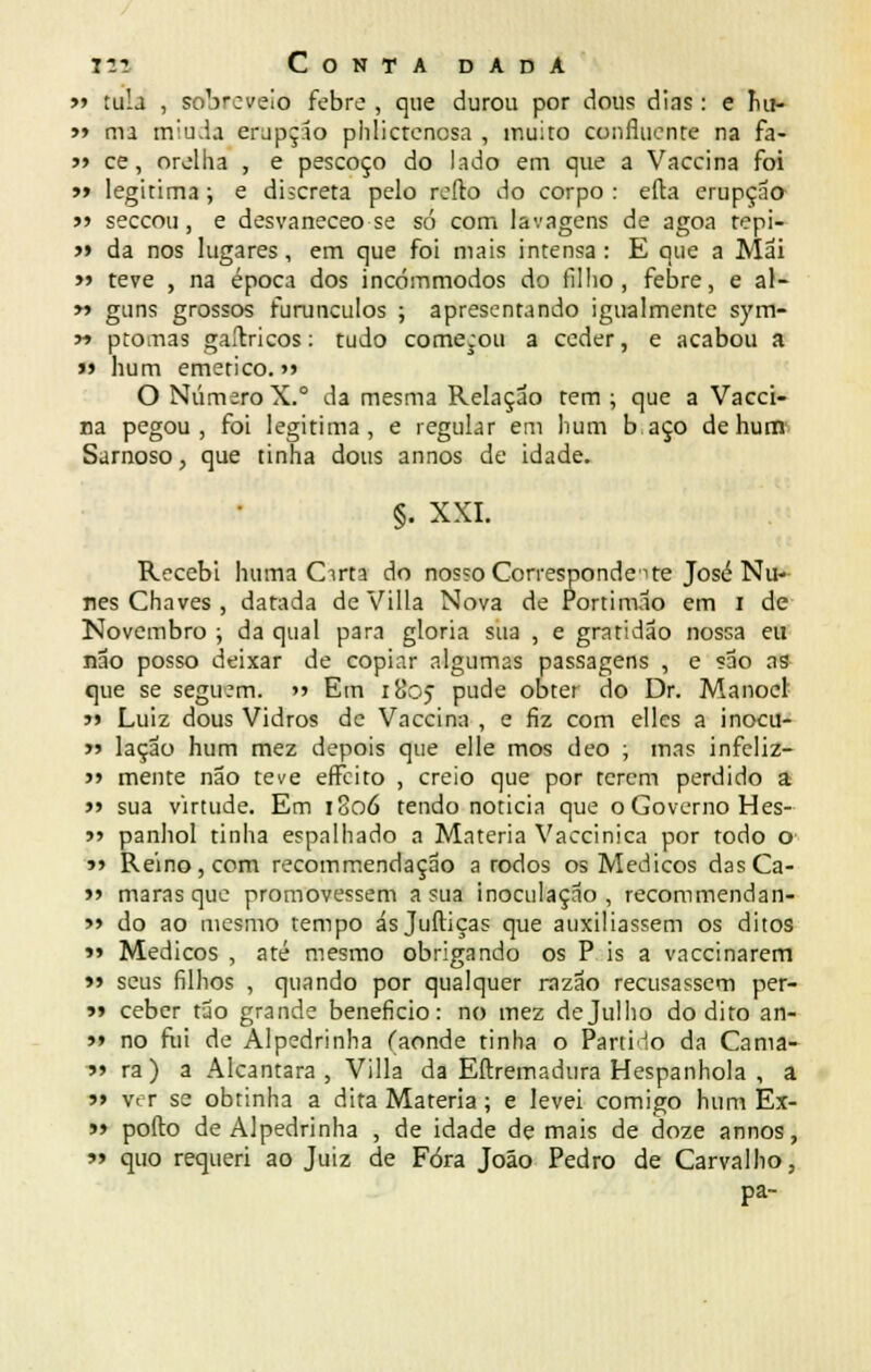 » tuia , sobreveio febre , que durou por dous dias: e íiu> » ma miada erupção phlictenosa , muito confluente na fa- » ce, orelha , e pescoço do lado em que a Vaccina foi » legitima; e discreta pelo rcílo do corpo : efla erupção j» seccou, e desvaneceo se só com lavagens de agoa tepi- >» da nos lugares, em que foi mais intensa: E que a Mai » teve , na época dos incómmodos do filho, febre, e al- » guns grossos furúnculos ; apresentando igualmente sym- y> ptomas gaítricos: tudo começou a ceder, e acabou a « hum emético. >> O Número X.° da mesma Relação tem ; que a Vacci- na pegou, foi legitima, e regular em hum baço de hum Samoso, que tinha dous annos de idade. §. XXI. Recebi huma Cirta do nos?o Correspondei te José Nu- nes Chaves , datada de Villa Nova de Portimão em i de Novembro ; da qual para gloria sua , e gratidão nossa eu não posso deixar de copiar algumas passagens , e são as que se seguem.  Em 1805 pude obter do Dr. Manoel' j> Luiz dous Vidros de Vaccina , e fiz com elles a inocu- >» lação hum mez depois que elle mos deo ; mas infeliz- >> mente não teve effeito , creio que por terem perdido a >> sua virtude. Em 1806 tendo noticia que o Governo Hes- ?> panhol tinha espalhado a Matéria Vaccinica por todo o »i Reino, com recommendação a rodos os Médicos dasCa- >> marasque promovessem a sua inoculação, recommendan- >» do ao mesmo tempo ásjuftiças que auxiliassem os ditos »» Médicos , até mesmo obrigando os P is a vaccinarem » seus filhos , quando por qualquer razão recusassem per- >» ceber tão grande beneficio: no mez de Julho do dito an- 5» no fui de Alpedrinha (aonde tinha o Parti-lo da Cama- 9* ra) a Alcântara, Villa da Eftremadura Hespanhola , a »> ver se obtinha a dita Matéria; e levei comigo hum Ex- >» pofto de Alpedrinha , de idade demais de doze annos, » quo requeri ao Juiz de Fora João Pedro de Carvalho, pa-