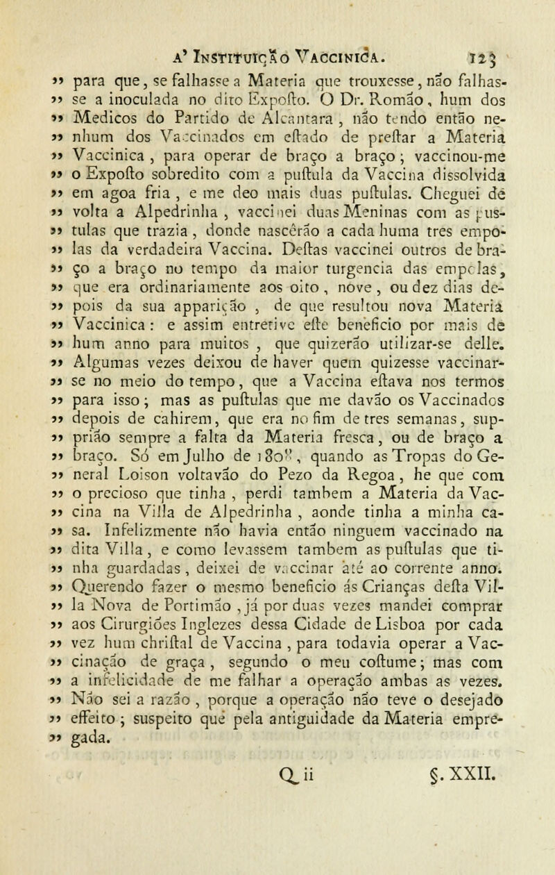 >» para que, se falhasse a Matéria que trouxesse, não falhas-  se a inoculada no dito Expofto. O Dr. Romão, hum dos »> Médicos do Partido de Alcançara , não tendo então ne- 5» nhum dos Varcinados em eftado de preítar a Matéria » Vaccinica , para operar de braço a braço ; vaccinou-me »» o Expofto sobredito com a puftula da Vaccina dissolvida »> em agoa fria , e me deo mais duas puftulas. Cheguei de »3 volta a Alpedrinha, vaccinei duas Meninas com as jhis- >> tuias que trazia , donde nascerão a cada huma três empo- » las da verdadeira Vaccina. Deftas vaccinei outros de bra- >» ço a braço no tempo da maior turgencia das empolas, >» que era ordinariamente aos oito, nove, ou dez dias de- » pois da sua apparição , de que resultou nova Matéria » Vaccinica: e assim entretive efte beneficio por mais de »> hum anno para muitos , que quizerao utilizar-se delle. »» Algumas vezes deixou de haver quem quizesse vaccinar- j» se no meio do tempo, que a Vaccina eftava nos termos >? para isso; mas as puftulas que me davão os Vaccinados 5» depois de cahirem, que era no fim de três semanas, sup- j> prião sempre a falta da Matéria fresca, ou de braço a » braço. Só em Julho de j 3o- , quando as Tropas do Ge- j» neral Loison voltavão do Pezo da Regoa , he que com »» o precioso que tinha , perdi também a Matéria da Vac- » cina na Villa de Alpedrinha , aonde tinha a minha ca- >» sa. Infelizmente não havia então ninguém vaccinado na » dita Villa, e como levassem também as puftulas que ti- >j nha guardadas, deixei de v;;ccinar até ao corrente anno. » Querendo fazer o mesmo beneficio ás Crianças deita Vil- »> la Nova de Portimão , já por duas vezes mandei comprar >> aos Cirurgiões Inglezes dessa Cidade de Lisboa por cada » vez hum chriftal de Vaccina , para todavia operar a Vac- » cinação de graça, segundo o meu coftume; mas com »» a infelicidade de me falhar a operação ambas as vezes. »» Não sei a razão , porque a operação não teve o desejado j» effeito ; suspeito que pela antiguidade da Matéria empre- í> gada. QJi g.XXII.