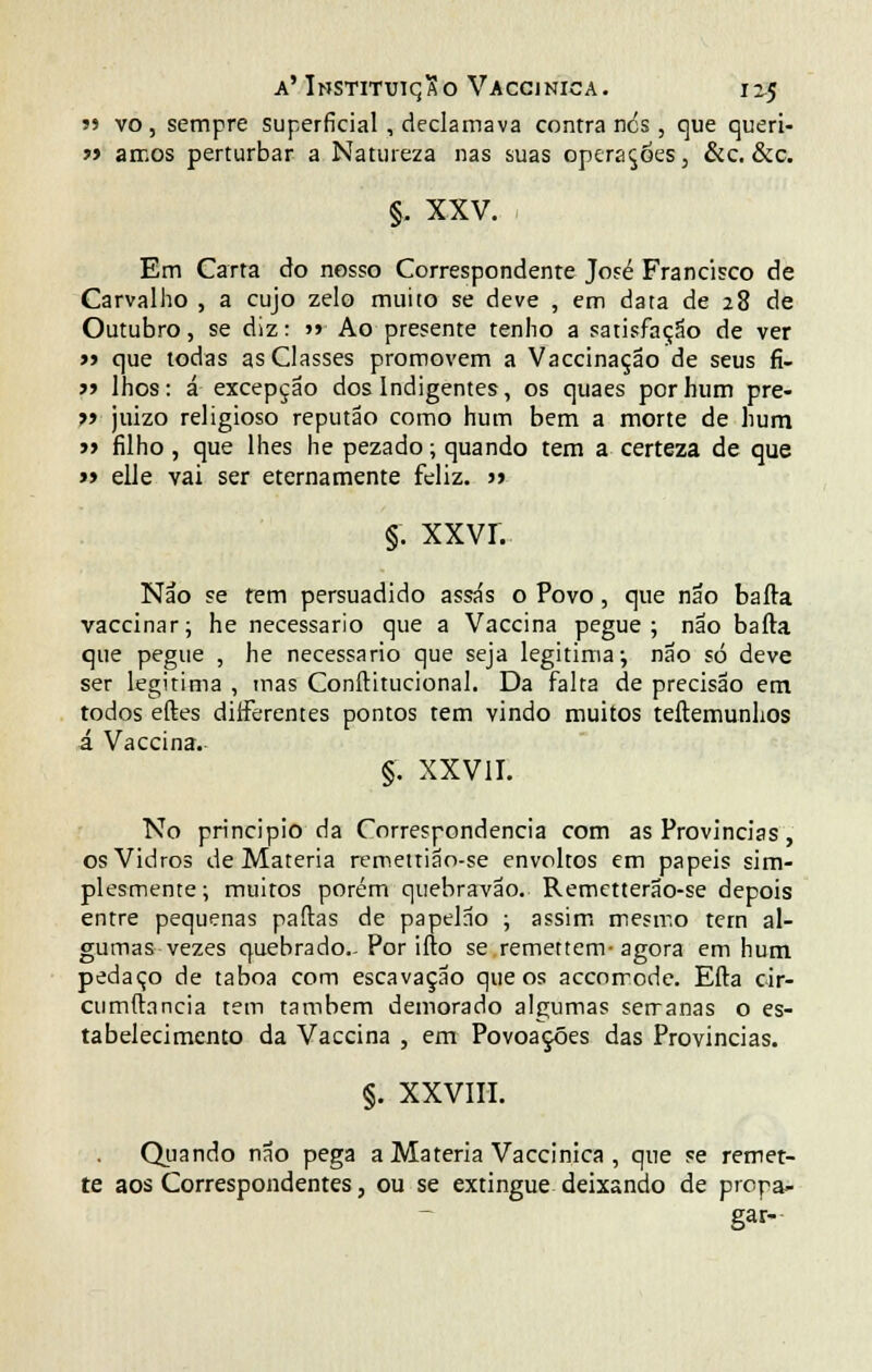 ?> vo, sempre superficial, declamava contra ncs, que queri- »> amos perturbar a Natureza nas suas operações, &c. &c. §. XXV. Em Carta cio nosso Correspondente José Francisco de Carvalho , a cujo zelo muito se deve , em data de 28 de Outubro, se diz: »» Ao presente tenho a satisfação de ver » que todas as Classes promovem a Vaccinação de seus fi- J9 lhos: á excepção dos Indigentes, os quaes por hum pre- ?» juizo religioso reputão como hum bem a morte de hum » filho , que lhes he pezado; quando tem a certeza de que » elle vai ser eternamente feliz. j» §. XXVI. Não se tem persuadido assas o Povo, que não bafta vaccinar; he necessário que a Vaccina pegue; não bafta que pegue , he necessário que seja legitima; não só deve ser legitima , mas Conftitucional. Da falta de precisão em todos eftes diíferentes pontos tem vindo muitos teftemunlios á Vaccina. §. XXVII. No principio da Correspondência com as Províncias, os Vidros de Matéria remettião-se envoltos em papeis sim- plesmente; muitos porém quebravão. Remetterão-se depois entre pequenas palias de papelão ; assim mesmo tem al- gumas vezes quebrado.-Por ifto se remettem-agora em hum pedaço de taboa com escavação que os accorrode. Efta cir- cumftancia tem também demorado algumas serranas o es- tabelecimento da Vaccina , em Povoações das Províncias. §. XXVIII. Quando não pega a Matéria Vaccinica , que se remet- te aos Correspondentes, ou se extingue deixando de propa- gar-