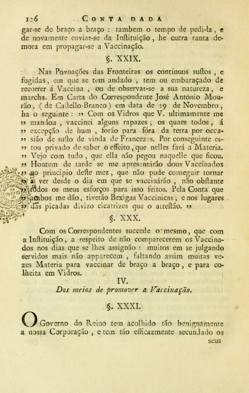 gar-se de braço a braço : também o tempo de pedi-la , e de novamente enviar-se da Inítituição , he outra tanta de- mora em propagar-se a Vaccinaçao. §. XXIX. Nas Povoações das Fronteiras os contínuos surtos , e fugidas, em que se tem andado , tem ou embaraçado de recorrer á Vaccina , ou de observar-se a sua natureza , e marcha. Em Carta do Correspondente José António Mou- rão, (de Ca^ello-Branco) em data de :Q de Novembro , ha o seguinte : » Com os Vidros que V. ultimamente me jj mandou , vaccinei alguns rapazes ; os quaes todos , á j> excepção de hum , forao para fora da terra por occa- >> siao de sufto de vinda de Francezjs. Por conseguinte cs- j> tou privado de saber oeffeito,que nelles fará a Matéria. >> Vejo com tudo , que cila não pegou naquelle que ficou. ííi-^Oibos me dão, tiverão Bexigas Vaccinicas; e nos lugares ardas picadas divizo cicatrizes que o aiteftão. » i^V ' §. XXX. Com os Correspondentes succede o •mesmo, que com a Inítituição, a respeito de não comparecerem os Vaccina- dos nos dias que se lhes assignão 1 muitos em se julgando servidos mais não apparecem , faltando assim muitas ve- zes Matéria para vaccinar de braço a braço , e para co- lheita em Vidros. IV. Dos meios de promover a Vaccinaçao. §. XXXI. V^/ Governo do Pveino tem acolhido tão benignamente a nassa Corporação , e tem tão eficazmente secundado os seus