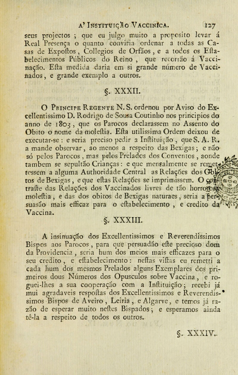 vzm >**-£-> seus projectos ; que eu julgo muito a propósito levar á Real Presença o quanto conviria ordenar a todas as Ca- sas de Expoftos, Collegios de Órfãos, e a todos os Efta- belecimenros Públicos do Reino , que reccrtao á Vacci- naçao. Efta medida daria em si grande número de Vacei- nados, e grande exemplo a outros. §. xxxn. O Príncipe Regente N.S. ordenou por Aviso do Ex- cellentissimo D. Rodrigo de Sousa Coutinho nos principios do anno de 1803, que os Párocos declarassem no Assento do Óbito o nome da moleftia. Efta utilíssima Ordem deixou de executar-se : e seria preciso pedir 3 Inftituição , queS. A. R. a mande observar, ao menos a respeito das Bexigas; e não só pelos Párocos, mas pelos Prelados dos Conventos, aonde também se sepultão Crianças: e que mensalmente se rern.et-*jlí tessem a alguma Authoridade Central as Relações àosGbmfâ tos de Bexigas, eque eftas Relações se imprimissem. O ç^lfa-fl^ trafte das Relações dos Vaccinados livres de tão horro^^Vy^^ moleftia, e das dos óbitos de Bexigas naturaes, seria a fier^fe^^ suasao mais efficaz para o eftabelecimento , e credito da^f*^ Vaccina. §. XXXIII. A insinuação dos Excellentissimos e Reverendíssimos Bispos aos Párocos, para que persuadão efte precioso dom da Providencia , seria hum dos meios mais efhcazes para o seu credito, e eftabelecimento: neftas viftas eu remetri a cada hum dos mesmos Prelados alguns Exemplares cos pri- meiros dous Números dos Opúsculos sobre Vaccina , e ro- guei-lhes a sua cooperação com a Inftituição; recebi já mui agradáveis respoftas dos Excellentissimos e Reverendis-* simos Bispos de Aveiro , Leiria, e Algarve, e temos já ra- zão de esperar muito neftes Bispados; e esperamos ainda tê-la a respeito de todos os outros. §. XXXIV..