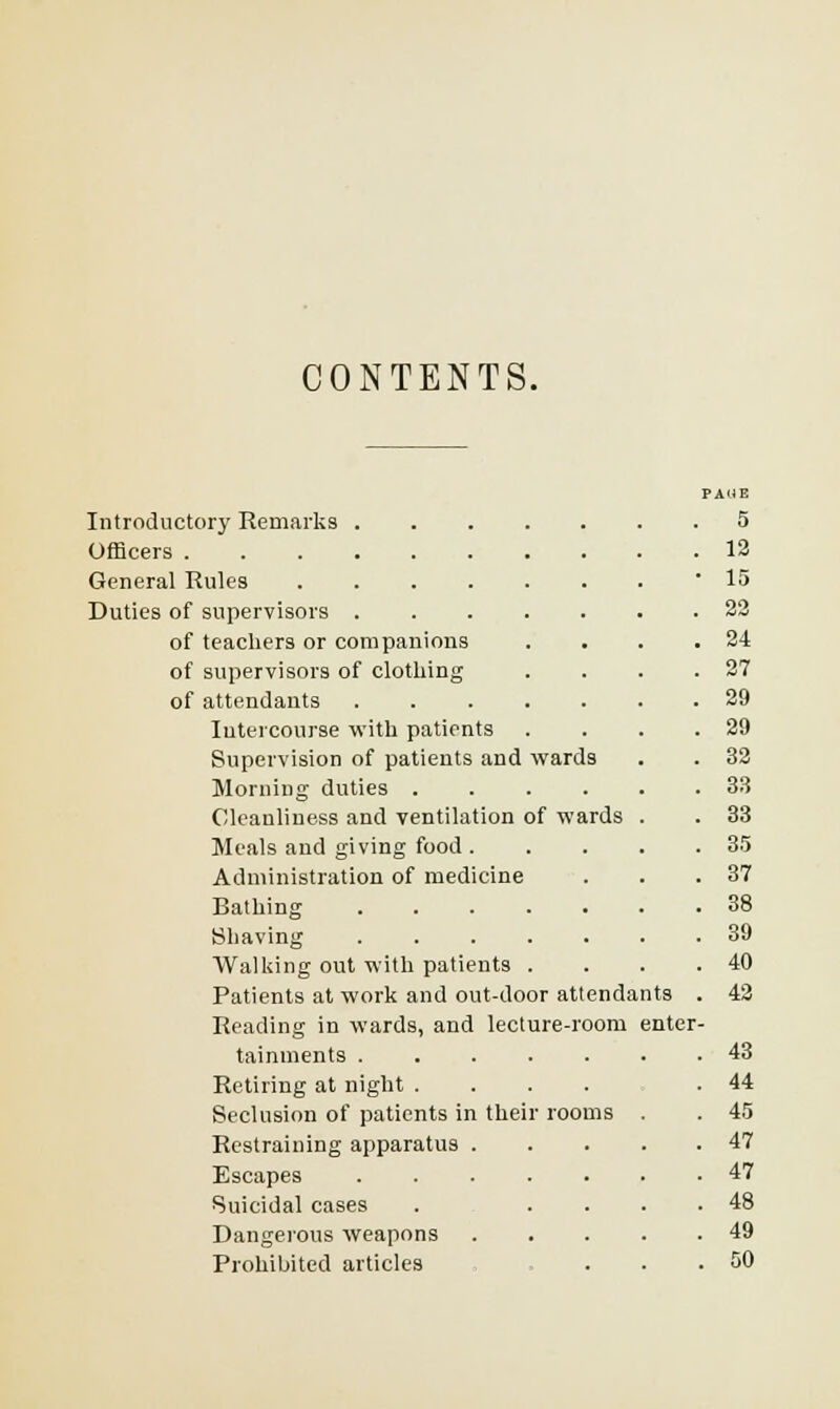 CONTENTS. PAUE Introductory Remarks .... 5 13 General Rules . 15 Duties of supervisors .... 22 of teachers or companions . 24 of supervisors of clothing 27 of attendants .... . 29 Intercourse with patients 29 Supervision of patients and wards 32 Morning duties . 33 Cleanliness and ventilation of wards 33 Meals and giving food . 35 Administration of medicine 37 Bathing .... . 38 Shaving .... . 39 Walking out with patients . 40 Patients at work and out-door attendants 42 Reading in wards, and lecture-room enter tainments .... . 43 Retiring at night . 44 Seclusion of patients in their •ooms . 45 Restraining apparatus . . 47 Escapes .... 47 Suicidal cases . 48 Dangerous weapons . 49 Prohibited articles 50