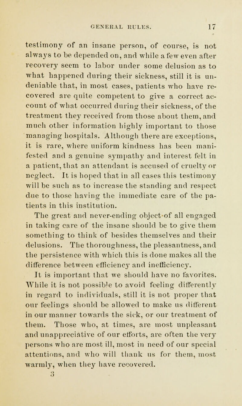 testimony of an insane person, of course, is not always to be depended on, and while a few even after recovery seem to labor under some delusion as to what happened during their sickness, still it is un- deniable that, in most cases, patients who have re- covered are quite competent to give a correct ac- count of what occurred during their sickness, of the treatment they received from those about them, and much other information highly important to those managing hospitals. Although there are exceptions, it is rare, where uniform kindness has been mani- fested and a genuine sympathy and interest felt in a patient, that an attendant is accused of cruelty or neglect. It is hoped that in all eases this testimony will be such as to increase the standing and respect due to those having the immediate care of the pa- tients in this institution. The great and never-ending objectof all engaged in taking care of the insane should be to give them something to think of besides themselves and their delusions. The thoroughness, the pleasantness, and the persistence with which this is done makes all the difference between efficiency' and inefficiency. It is important that we should have no favorites. While it is not possible to avoid feeling differently in regard to individuals, still it is not proper that our feelings should be allowed to make us different in our manner towards the sick, or our treatment of them. Those who, at times, are most unpleasant and unappreciative of our efforts, are often the very persons who are most ill, most in need of our special attentions, and who will thank us for them, most warmly, when they have recovered.