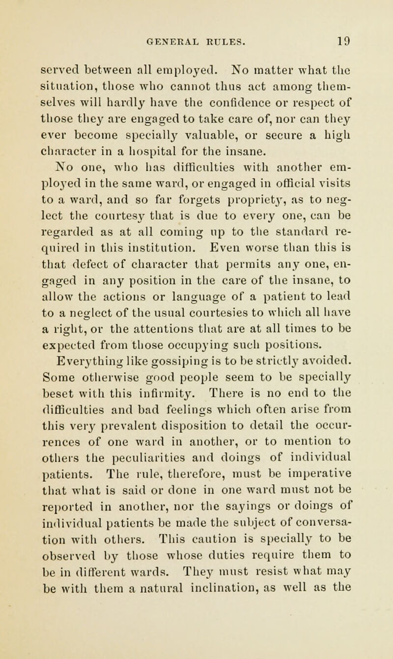 served between all employed. No matter what the situation, those who cannot thus act among them- selves will hardly have the confidence or respect of those they are engaged to take care of, nor can they ever become specially valuable, or secure a high character in a hospital for the insane. No one, who has difficulties with another em- ployed in the same ward, or engaged in official visits to a ward, and so far forgets propriety, as to neg- lect the courtesy that is due to every one, can be regarded as at all coming up to the standard re- quired iu this institution. Even worse than this is that defect of character that permits any one, en- gaged in any position in the care of the insane, to allow the actions or language of a patient to lead to a neglect of the usual courtesies to which all have a right, or the attentions that are at all times to be expected from those occupying such positions. Everything like gossiping is to be strictly avoided. Some otherwise good people seem to be specially beset with this infirmity. There is no end to the difficulties and bad feelings which often arise from this very prevalent disposition to detail the occur- rences of one ward in another, or to mention to others the peculiarities and doings of individual patients. The rule, therefore, must be imperative that what is said or done in one ward must not be reported in another, nor the sayings or doings of individual patients be made the subject of conversa- tion with others. This caution is specially to be observed by those whose duties require them to be in different wards. They must resist what may be with them a natural inclination, as well as the