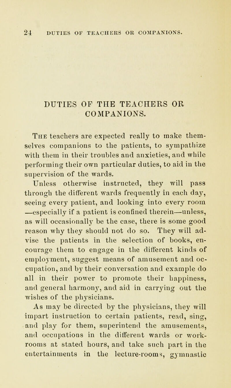 DUTIES OP THE TEACHERS OR COMPANIONS. The teachers are expected really to make them- selves companions to the patients, to sympathize with them in their troubles and anxieties, and while performing their own particular duties, to aid in the supervision of the wards. Unless otherwise instructed, they will pass through the different wards frequently in each day, seeing every patient, and looking into every room —especially if a patient is confined therein—unless, as will occasionally be the case, there is some good reason why they should not do so. They will ad- vise the patients in the selection of books, en- courage them to engage in the different kinds of employment, suggest means of amusement and oc- cupation, and by their conversation and example do all in their power to promote their happiness, and general harmon}', and aid in carrying out the wishes of the physicians. As may be directed by the physicians, they will impart instruction to certain patients, read, sing, and play for them, superintend the amusements, and occupations in the different wards or work- rooms at stated hours, and take such part in the entertainments in the lecture-rooms, gymnastic