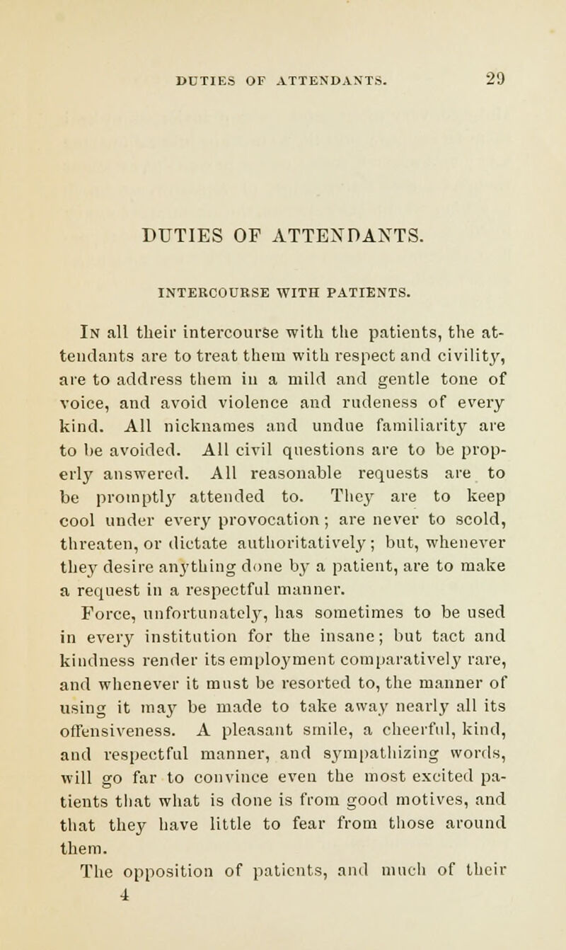 DUTIES OF ATTENDANTS. INTERCOURSE WITH PATIENTS. In all their intercourse with the patients, the at- tendants are to treat them with respect and civility, are to address them in a mild and gentle tone of voice, and avoid violence and rudeness of every kind. All nicknames and undue familiarity are to be avoided. All civil questions are to be prop- erly answered. All reasonable requests are to be promptly attended to. The}' are to keep cool under every provocation; are never to scold, threaten, or dictate authoritatively; but, whenever they desire anything done by a patient, are to make a request in a respectful manner. Force, unfortunately, has sometimes to be used in every institution for the insane; but tact and kindness render its employment comparatively rare, and whenever it must be resorted to, the manner of using it may be made to take away nearly all its offensiveness. A pleasant smile, a cheerful, kind, and respectful manner, and sympathizing words, will go far to convince even the most excited pa- tients that what is done is from good motives, and that they have little to fear from those around them. The opposition of patients, and much of their 4