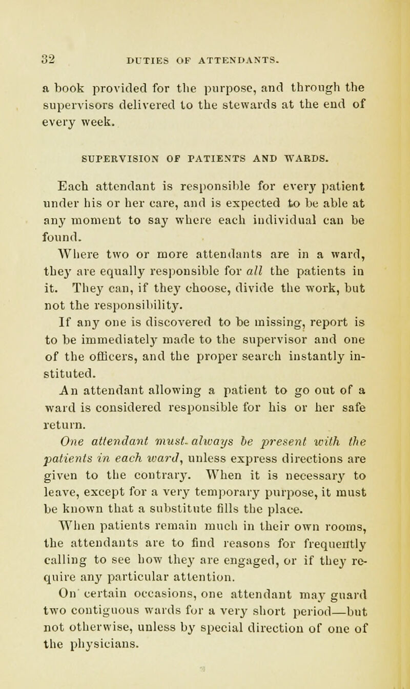 a book provided for the purpose, and through the supervisors delivered to the stewards at the end of every week. SUPERVISION OF PATIENTS AND WARDS. Each attendant is responsible for every patient under his or her care, and is expected to be able at any moment to say where each individual can be found. Where two or more attendants are in a ward, they are equally responsible for all the patients in it. They can, if they choose, divide the work, but not the responsibility. If any one is discovered to be missing, report is to be immediately made to the supervisor and one of the officers, and the proper search instantly in- stituted. An attendant allowing a patient to go out of a ward is considered responsible for his or her safe return. One attendant must, always be present with the patients in each ward, unless express directions are given to the contrary. When it is necessary to leave, except for a very temporary purpose, it must be known that a substitute fills the place. When patients remain much in their own rooms, the attendants are to find reasons for frequently calling to see how they are engaged, or if they re- quire an}' particular attention. On' certain occasions, one attendant ma}' guard two contiguous wards for a very short period—but not otherwise, unless by special direction of one of the physicians.