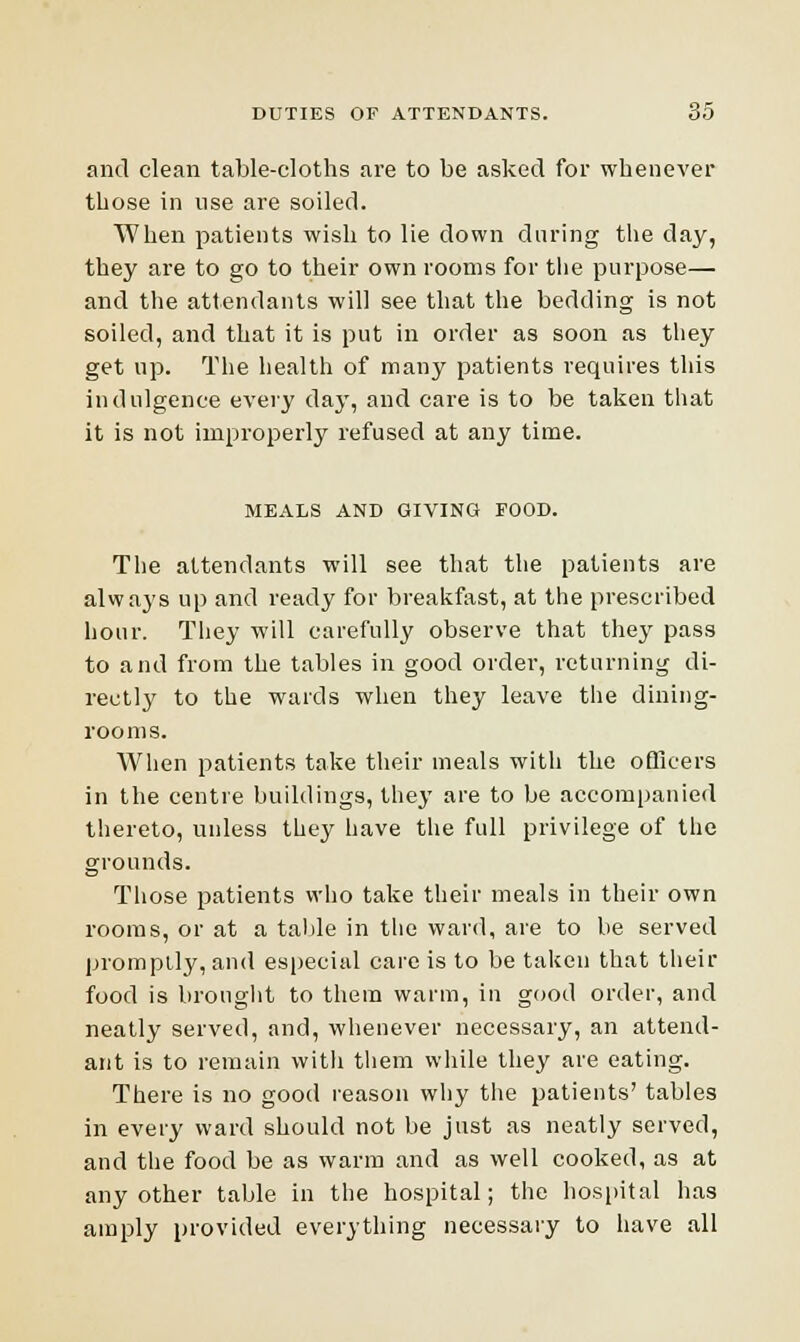 and clean table-cloths are to be asked for whenever those in use are soiled. When patients wish to lie down during the day, they are to go to their own rooms for the purpose— and the attendants will see that the bedding is not soiled, and that it is put in order as soon as they get up. The health of many patients requires this indulgence every day, and care is to be taken that it is not improperly refused at any time. MEALS AND GIVING FOOD. The attendants will see that the patients are always up and ready for breakfast, at the prescribed hour. They will carefully observe that they pass to and from the tables in good order, returning di- rectly to the wards when they leave the dining- rooms. When patients take their meals with the officers in the centre buildings, they are to be accompanied thereto, unless they have the full privilege of the grounds. Those patients who take their meals in their own rooms, or at a table in the ward, are to be served promptly, and especial care is to be taken that their food is brought to them warm, in good order, and neatly served, and, whenever necessary, an attend- ant is to remain with them while they are eating. There is no good reason why the patients' tables in every ward should not be just as neatly served, and the food be as warm and as well cooked, as at any other table in the hospital; the hospital has amply provided everything necessary to have all