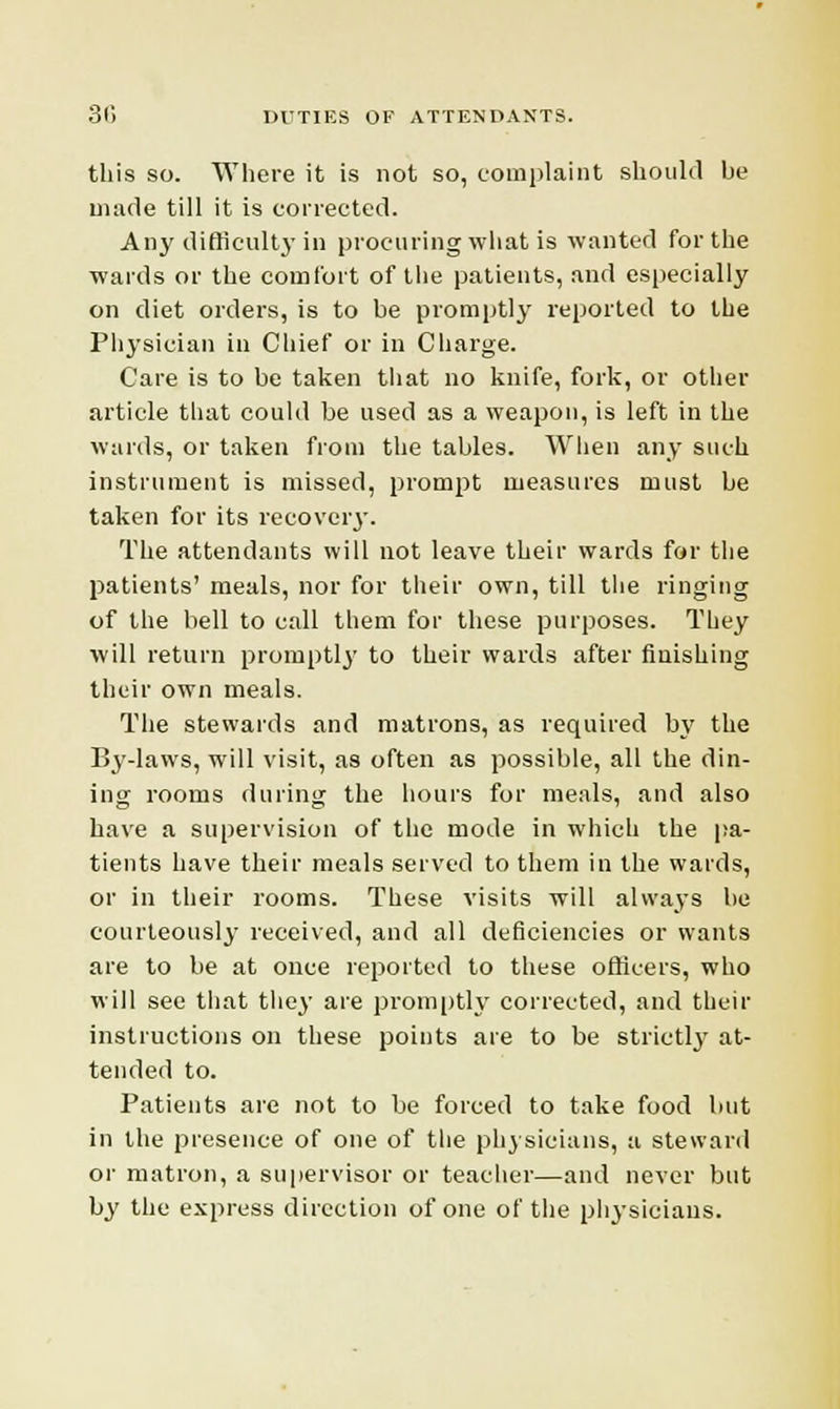 this so. Where it is not so, complaint should be made till it is corrected. Any difficulty in procuring what is wanted for the wards or the comfort of the patients, and especially on diet orders, is to be promptly reported to the Physician in Chief or in Charge. Care is to be taken that no knife, fork, or other article that could be used as a weapon, is left in the wards, or taken from the tables. When any such instrument is missed, prompt measures must be taken for its recovery. The attendants will not leave their wards for the patients' meals, nor for their own, till the ringing of the bell to call them for these purposes. They will return promptly to their wards after finishing their own meals. The stewards and matrons, as required by the By-laws, will visit, as often as possible, all the din- ing rooms during the hours for meals, and also have a supervision of the mode in which the pa- tients have their meals served to them in the wards, or in their rooms. These visits will always be courteously received, and all deficiencies or wants are to be at once reported to these officers, who will see that they are promptly corrected, and their instructions on these points are to be strictly at- tended to. Patients are not to be forced to take food but in the presence of one of the physicians, a steward or matron, a supervisor or teacher—and never but by the express direction of one of the physicians.