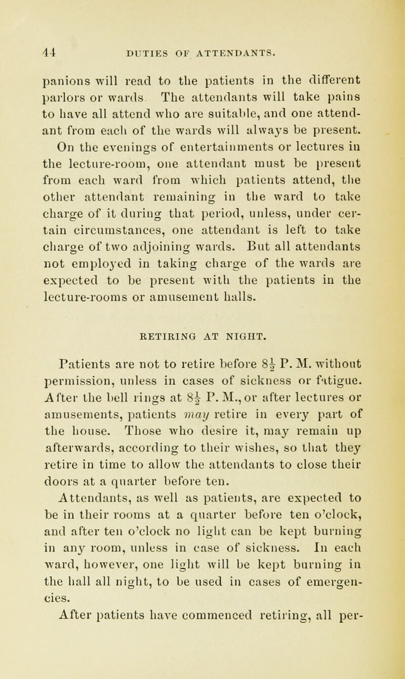 panions will read to the patients in the different parlors or wards The attendants will take pains to have all attend who are suitable, and one attend- ant from each of the wards will always be present. On the evenings of entertainments or lectures in the lecture-room, one attendant must be present from each ward from which patients attend, the other attendant remaining in the ward to take charge of it during that period, unless, under cer- tain circumstances, one attendant is left to take charge of two adjoining wards. But all attendants not employed in taking charge of the wards are expected to be present with the patients in the lecture-rooms or amusement halls. RETIRING AT NIGHT. Patients are not to retire before 85 P. M. without permission, unless in cases of sickness or fatigue. After the bell rings at 8-j P.M.,or after lectures or amusements, patients may retire in every part of the house. Those who desire it, may remain up afterwards, according to their wishes, so that they retire in time to allow the attendants to close their doors at a quarter before ten. Attendants, as well as patients, are expected to be in their rooms at a quarter before ten o'clock, and after ten o'clock no light can be kept burning in any room, unless in case of sickness. In each ward, however, one light will be kept burning in the hall all night, to be used in cases of emergen- cies. After patients have commenced retiring, all per-