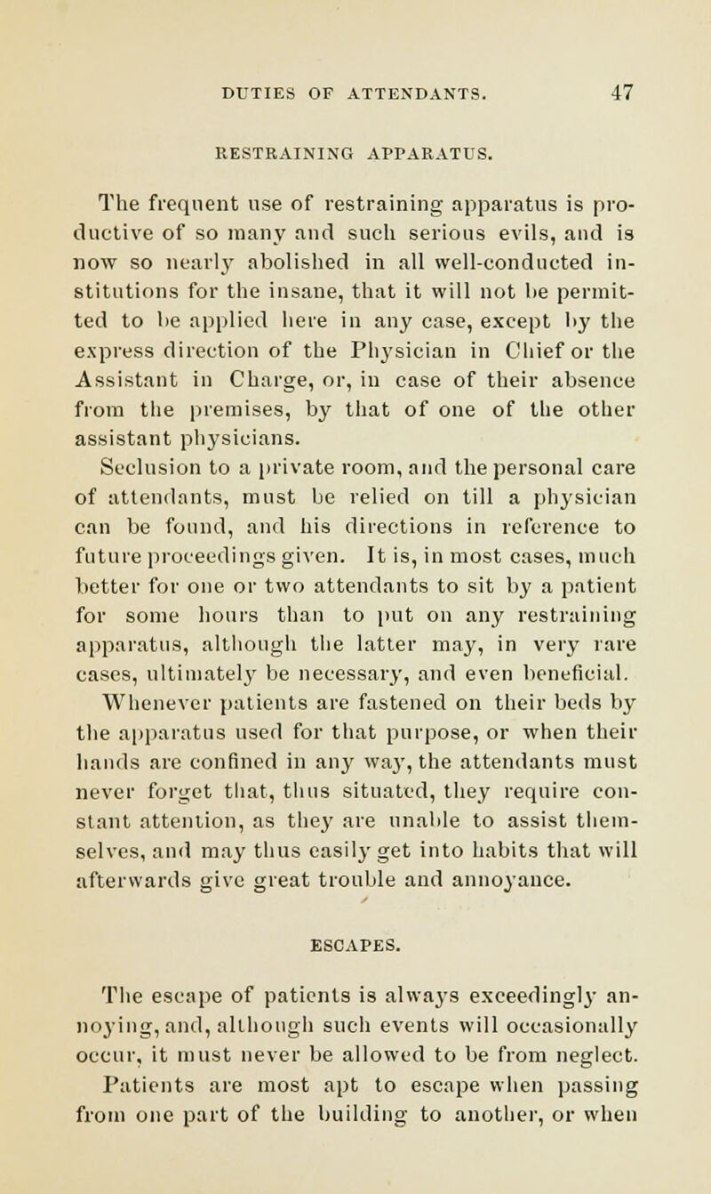 RESTRAINING APPARATUS. The frequent use of restraining apparatus is pro- ductive of so many and such serious evils, and is now so nearly abolished in all well-conducted in- stitutions for the insane, that it will not lie permit- ted to be applied here in any case, except l>y the express direction of the Physician in Chief or the Assistant in Charge, or, iu case of their absence from the premises, by that of one of the other assistant physicians. Seclusion to a private room, and the personal care of attendants, must be relied on till a physician can be found, and his directions in reference to future proceedings given. It is, in most cases, much better for one or two attendants to sit by a patient for some hours than to put on any restraining apparatus, although the latter may, in very rare cases, ultimately be necessary, and even beneficial. Whenever patients are fastened on their beds by the apparatus used for that purpose, or when their hands are confined in any wa3T, the attendants must never forget that, thus situated, they require con- stant attention, as they are unable to assist them- selves, and may thus easily get into habits that will afterwards give great trouble and annoyance. ESCAPES. The escape of patients is alwaj-s exceedingly an- noying, and, although such events will occasionally occur, it must never be allowed to be from neglect. Patients are most apt to escape when passing from one part of the building to another, or when