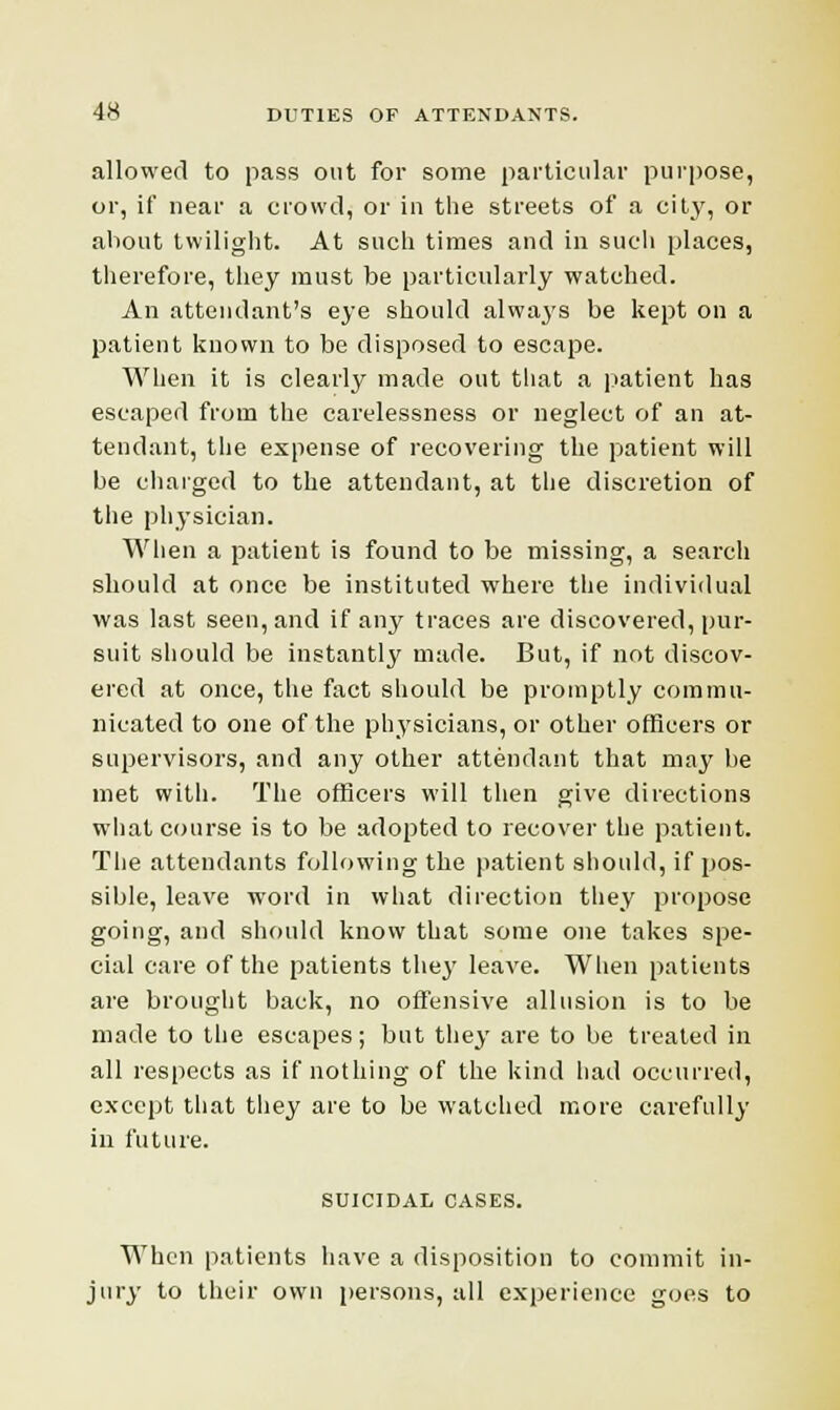 allowed to pass out for some particular purpose, or, if near a crowd, or in the streets of a city, or about twilight. At such times and in such places, therefore, they must be particularly watched. An attendant's eye should always be kept on a patient known to be disposed to escape. When it is clearly made out that a patient has escaped from the carelessness or neglect of an at- tendant, the expense of recovering the patient will be charged to the attendant, at the discretion of the physician. When a patient is found to be missing, a search should at once be instituted where the individual was last seen, and if any traces are discovered, pur- suit should be instantly made. But, if not discov- ered at once, the fact should be promptly commu- nicated to one of the physicians, or other officers or supervisors, and any other attendant that may be met with. The officers will then give directions what course is to be adopted to recover the patient. The attendants following the patient should, if pos- sible, leave word in what direction they propose going, and should know that some one takes spe- cial care of the patients the}' leave. When patients are brought back, no offensive allusion is to be made to the escapes; but they are to be treated in all respects as if nothing of the kind had occurred, except that they are to be watched more carefully in future. SUICIDAL CASES. When patients have a disposition to commit in- jury to their own persons, all experience goes to