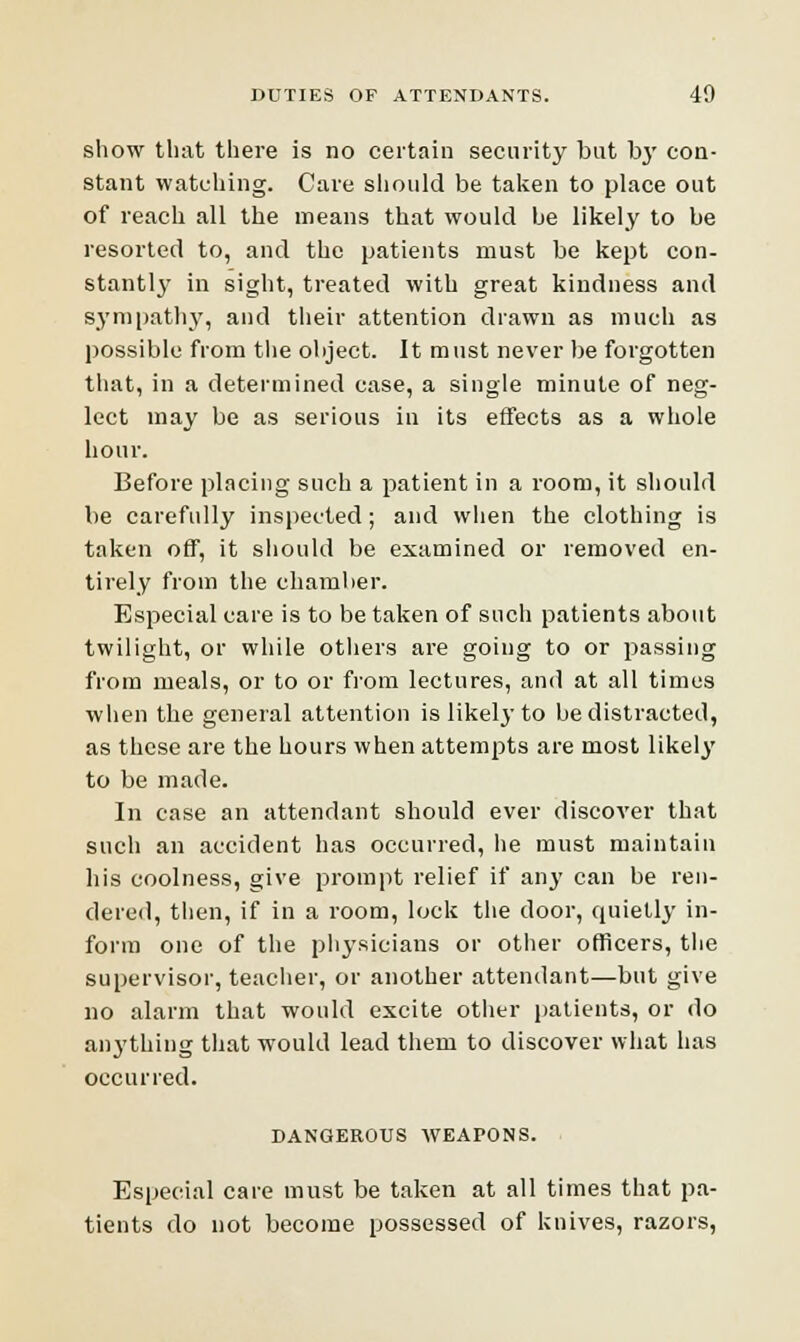 show that there is no certain security but by con- stant watching. Care should be taken to place out of reach all the means that would be likely to be resorted to, and the patients must be kept con- stantly in sight, treated with great kindness and sympathy, and their attention drawn as much as possible from the object. It must never be forgotten that, in a determined case, a single minute of neg- lect may be as serious in its effects as a whole hour. Before placing such a patient in a room, it should be carefully inspected; and when the clothing is taken off, it should be examined or removed en- tirely from the chamber. Especial care is to be taken of such patients about twilight, or while others are going to or passing from meals, or to or from lectures, and at all times when the general attention is likely to be distracted, as these are the hours when attempts are most likely to be made. In case an attendant should ever discover that such an accident has occurred, lie must maintain his coolness, give prompt relief if any can be ren- dered, then, if in a room, lock the door, quietly in- form one of the physicians or other officers, the supervisor, teacher, or another attendant—but give no alarm that would excite other patients, or do anything that would lead them to discover what has occurred. DANGEROUS WEAPONS. Especial care must be taken at all times that pa- tients do not become possessed of knives, razors,