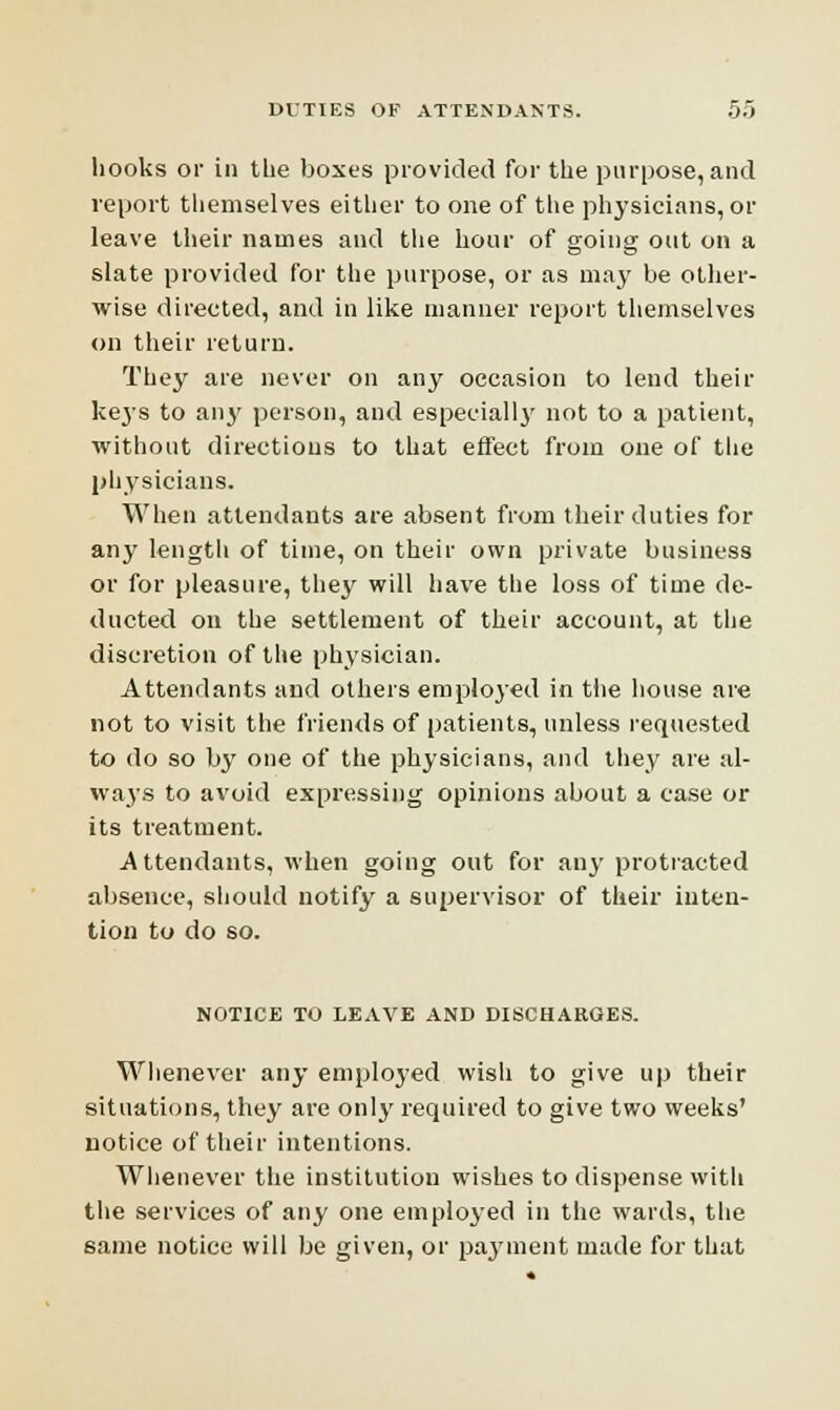 hooks or in the boxes provided for the purpose, and report themselves either to one of the physicians, or leave their names and the hour of going out on a slate provided for the purpose, or as may be other- wise directed, and in like manner report themselves on their return. They are never on any occasion to lend their keys to any person, and especially not to a patient, without directions to that effect from one of the physicians. When attendants are absent from their duties for any length of time, on their own private business or for pleasure, they will have the loss of time de- ducted on the settlement of their account, at the discretion of the physician. Attendants and others employed in the house are not to visit the friends of patients, unless requested to do so by one of the physicians, and they are al- vvaj'S to avoid expressing opinions about a case or its treatment. .Attendants, when going out for any protracted absence, should notify a supervisor of their inten- tion to do so. NOTICE TO LEAVE AND DISCHARGES. Whenever any employed wish to give up their situations, they are only required to give two weeks' notice of their intentions. Whenever the institution wishes to dispense with the services of any one employed in the wards, the same notice will be given, or payment made for that