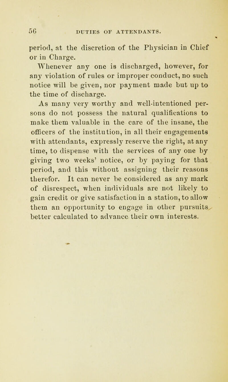 period, at the discretion of the Physician in Chief or in Charge. Whenever any one is discharged, however, for any violation of rules or improper conduct, no such notice will be given, nor payment made but up to the time of discharge. As many very worthy and well-intentioned per- sons do not possess the natural qualifications to make them valuable in the care of the insane, the officers of the institution, in all their engagements with attendants, expressly reserve the right, at any time, to dispense with the services of any one by giving two weeks' notice, or by paying for that period, and this without assigning their reasons therefor. It can never be considered as any mark of disrespect, when individuals are not likely to gain credit or give satisfaction in a station, to allow them an opportunity to engage in other pursuits, better calculated to advance their own interests.