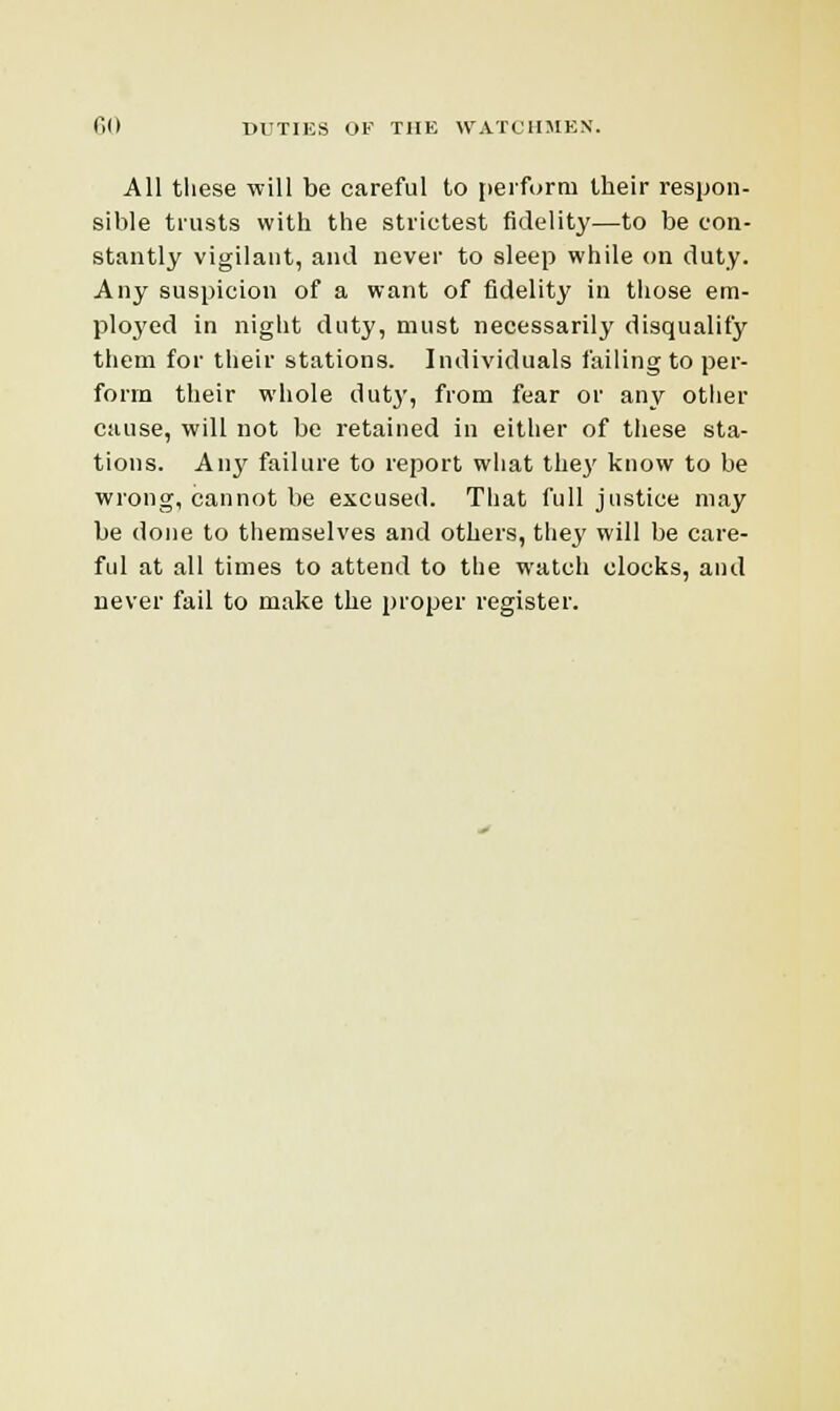 All these will be careful to perform their respon- sible trusts with the strictest fidelity—to be con- stantly vigilant, and never to sleep while on duty. Any suspicion of a want of fidelity in those em- ployed in night duty, must necessarily disqualify them for their stations. Individuals failing to per- forin their whole duty, from fear or any other cause, will not be retained in either of these sta- tions. Anj' failure to report what they know to be wrong, cannot be excused. That full justice may be done to themselves and others, they will be care- ful at all times to attend to the watch clocks, and never fail to make the proper register.