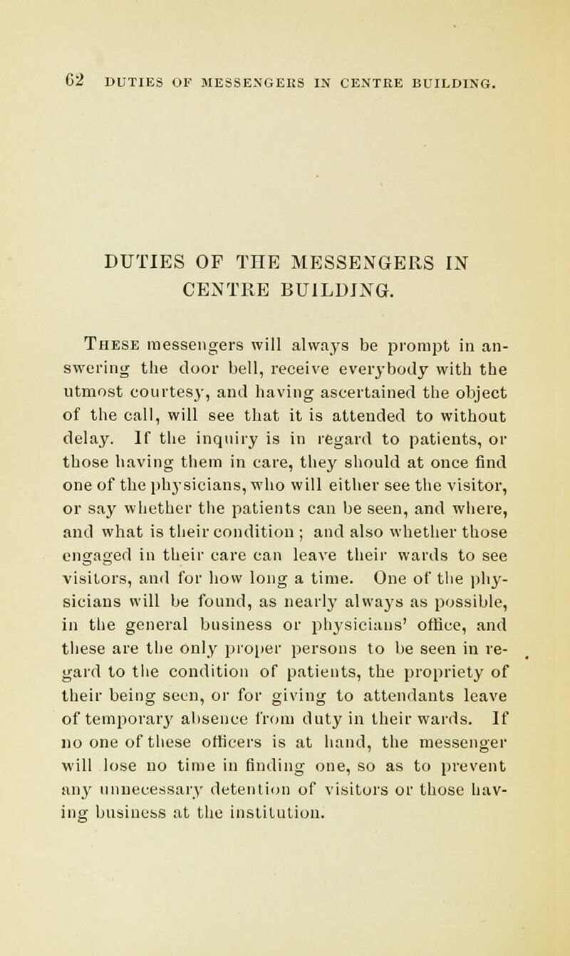 DUTIES OF THE MESSENGERS IN CENTRE BUILDING. These messengers will always be prompt in an- swering the door bell, receive everybody with the utmost courtesy, and having ascertained the object of the call, will see that it is attended to without delay. If the inquiry is in regard to patients, or those having them in care, they should at once find one of the physicians, who will either see the visitor, or say whether the patients can be seen, and where, and what is their condition ; and also whether those engaged in their care can leave their wards to see visitors, and for how long a time. One of the phy- sicians will be found, as nearly always as possible, in the general business or physicians' office, and these are the only proper persons to be seen in re- gard to the condition of patients, the propriety of their being seen, or for giving to attendants leave of temporary absence from duty in their wards. If no one of these officers is at hand, the messenger will lose no time in finding one, so as to prevent any unnecessary detention of visitors or those hav- ing business at the institution.