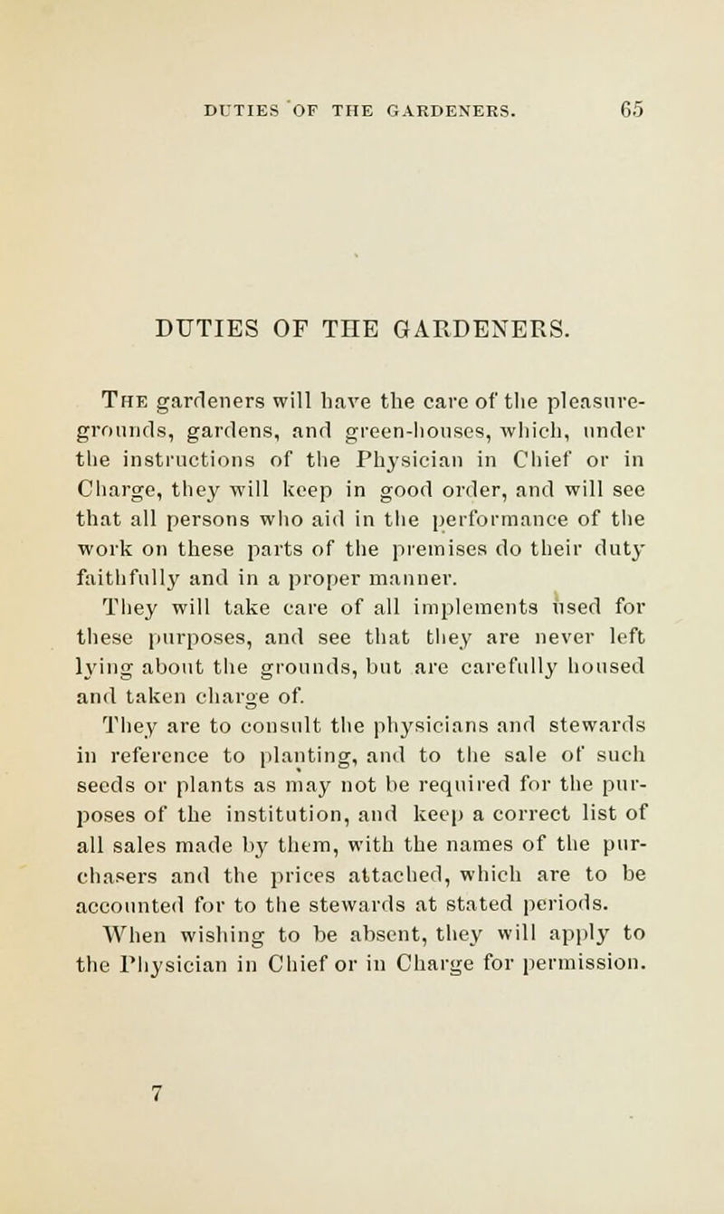 DUTIES OF TIIE GARDENERS. The gardeners will have the care of the pleasure- grounds, gardens, and green-houses, which, under the instructions of the Physician in Chief or in Charge, they will keep in good order, and will see that all persons who aid in the performance of the work on these parts of the premises do their duty faithfully and in a proper manner. Tliey will take care of all implements nsed for these purposes, and see that they are never left lying about the grounds, but are carefully housed and taken charge of. They are to consult the physicians and stewards in reference to planting, and to the sale of such seeds or plants as may not be required for the pur- poses of the institution, and keep a correct list of all sales made by them, with the names of the pur- chasers and the prices attached, which are to be accounted for to the stewards at stated periods. When wishing to be absent, they will apply to the Physician in Chief or in Charge for permission.