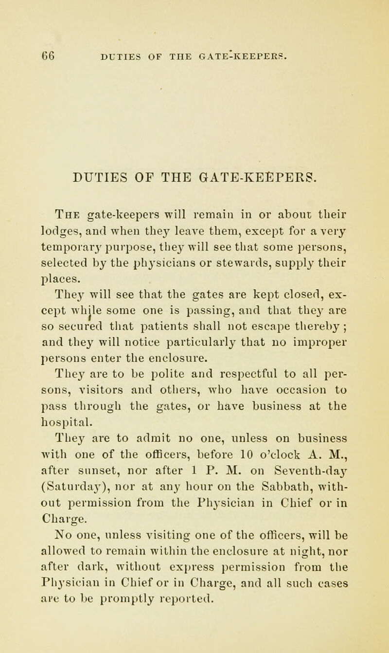 DUTIES OF THE GATE-KEEPERS. The gate-keepers will remain in or about their lodges, and when the}' leave them, except for a very temporary purpose, they will see that some persons, selected by the physicians or stewards, supply their places. They will see that the gates are kept closed, ex- cept while some one is passing, and that they are so secured that patients shall not escape thereby; and they will notice particularly that no improper persons enter the enclosure. They are to be polite and respectful to all per- sons, visitors and others, who have occasion to pass through the gates, or have business at the hospital. They are to admit no one, unless on business with one of the officers, before 10 o'clock A. M., after sunset, nor after 1 P. M. on Seventh-day (Saturday), nor at any hour on the Sabbath, with- out permission from the Physician in Chief or in Charge. No one, unless visiting one of the officers, will be allowed to remain within the enclosure at night, nor after dark, without express permission from the Physician in Chief or in Charge, and all such cases are to be promptly reported.