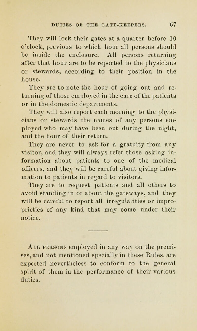 They will lock their gates at a quarter before 10 o'clock, previous to which hour all persons should be inside the enclosure. All persons returning after that hour are to be reported to the physicians or stewards, according to their position in the house. They are to note the hour of going out and re- turning of those employer] in the care of the patients or in the domestic departments. They will also report each morning to the physi- cians or stewards the names of any persons em- ployed who may have been out during the night, and the hour of their return. They are never to ask for a gratuity from any visitor, and they will always refer those asking in- formation about patients to one of the medical officers, and they will be careful about giving infor- mation to patients in regard to visitors. They are to request patients and all others to avoid standing in or about the gateways, and they will be careful to report all irregularities or impro- prieties of any kind that may come under their notice. All persons employed in any way on the premi- ses, and not mentioned specially in these Rules, are expected nevertheless to conform to the general spirit of them in the performance of their various duties.