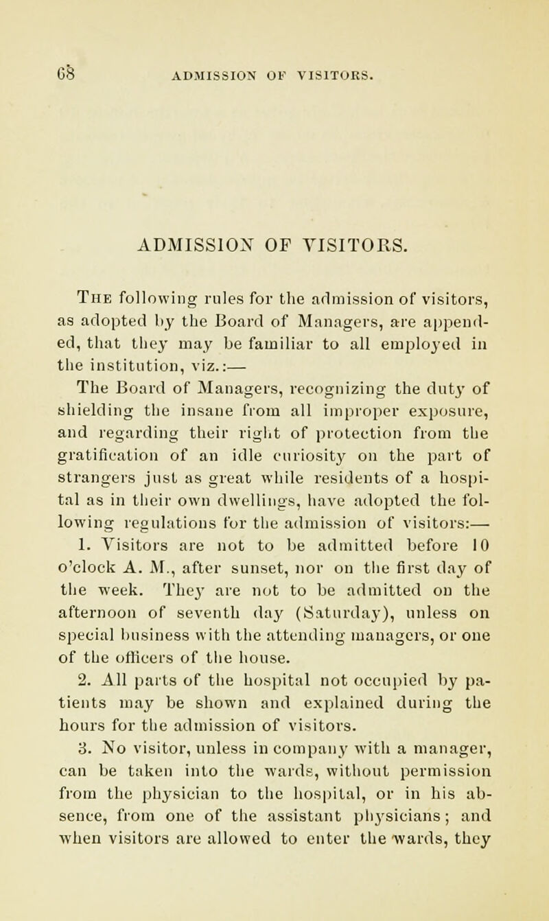 ADMISSION OF VISITORS. The following rules for the admission of visitors, as adopted by the Board of Managers, are append- ed, that they may be familiar to all employed in the institution, viz.:— The Board of Managers, recognizing the duty of shielding the insane from all improper exposure, and regarding their right of protection from the gratification of an idle curiosity on the part of strangers just as great while residents of a hospi- tal as in their own dwellings, have adopted the fol- lowing regulations for the admission of visitors:— 1. Visitors are not to be admitted before 10 o'clock A. M., after sunset, nor on the first day of the week. They are not to be admitted on the afternoon of seventh day (Saturday), unless on special business with the attending managers, or one of the officers of the house. 2. All parts of the hospital not occupied by pa- tients may be shown and explained during the hours for the admission of visitors. 3. No visitor, unless in company with a manager, can be taken into the wards, without permission from the physician to the hospital, or in his ab- sence, from one of the assistant physicians; and when visitors are allowed to enter the wards, they