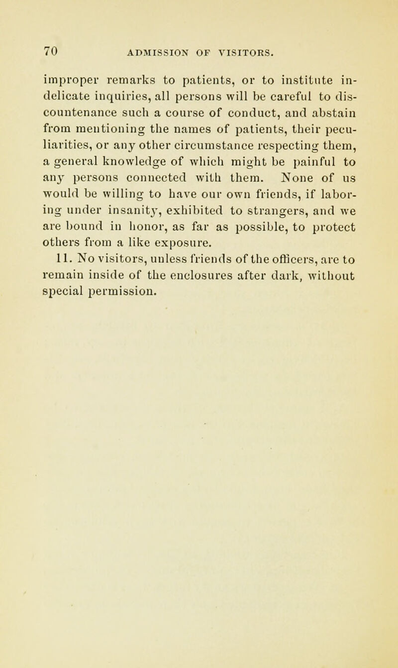 improper remarks to patients, or to institute in- delicate inquiries, all persons will be careful to dis- countenance such a course of conduct, and abstain from mentioning the names of patients, their pecu- liarities, or any other circumstance respecting them, a general knowledge of which might be painful to any persons connected with them. None of us would be willing to have our own friends, if labor- ing under insanity, exhibited to strangers, and we are bound in honor, as far as possible, to protect others from a like exposure. 11. No visitors, unless friends of the officers, are to remain inside of the enclosures after dark, without special permission.