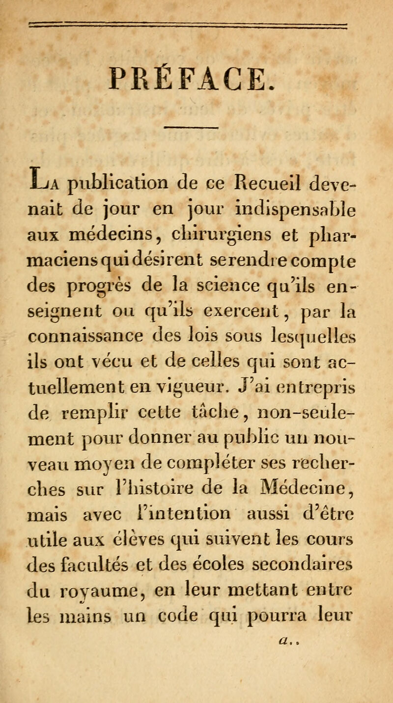 PRÉFACE. La publication de ce Recueil deve- nait de jour en jour indispensable aux médecins, chirurgiens et phar- maciens qui désirent se rendre compte des progrès de la science qu'ils en- seignent ou qu'ils exercent, par la connaissance des lois sous lesquelles ils ont vécu et de celles qui sont ac- tuellement en vigueur. J'ai entrepris de remplir cette tâche, non-seule- ment pour donner au public un nou- veau moyen de compléter ses recher- ches sur l'histoire de la Médecine, mais avec l'intention aussi d'être utile aux élèves qui suivent les cours des facultés et des écoles secondaires du rovaume, en ^eur mettant entre les mains un code qui pourra leur #..