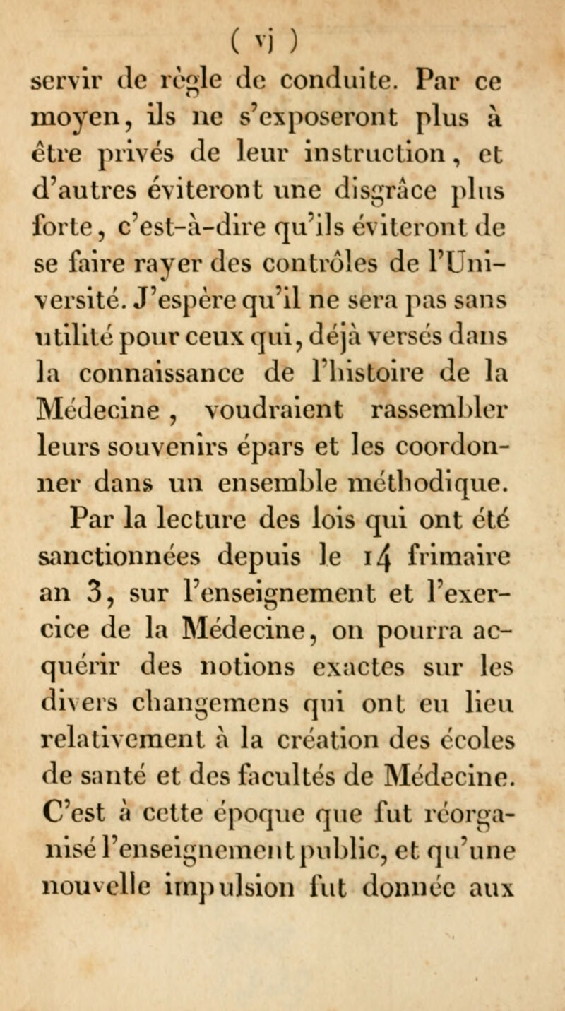 servir de règle de conduite. Par ce moyen, ils ne s'exposeront plus à être privés de leur instruction, et d'autres éviteront une disgrâce plus forte, c'est-à-dire qu'ils éviteront de se faire rayer des contrôles de l'Uni- versité. J'espère qu'il ne sera pas sans utilité pour ceux qui, déjà versés dans la connaissance de l'histoire de la Médecine , voudraient rassembler leurs souvenirs épars et les coordon- ner dans un ensemble méthodique. Par la lecture des lois qui ont été sanctionnées depuis le i4 frimaire an 3, sur l'enseignement et l'exer- cice de la Médecine, on pourra ac- quérir des notions exactes sur les divers changemens qui ont eu lieu relativement à la création des écoles de santé et des facultés de Médecine. C'est à cette époque que fut réorga- nisé l'enseignement public, et qu'une nouvelle impulsion fut donnée aux